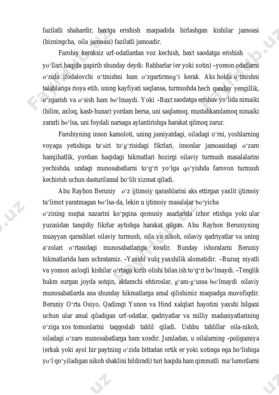 shish maqsadida birlashgan kishilar jamoasi (bizningcha, oila jamoasi) fazilatli jamoadir. farobiy keraksiz urf-odatlardan voz kechish, baxt saodatga erishish yoʻllari haqida gapirib shunday deydi: rahbarlar (er yoki xotin) ―yomon odatlarni oʻzida ifodalovchi oʻtmishni ham oʻzgartirmogʻi kerak. aks holda oʻtmishni talablariga rioya etib, uning kayfiyati saqlansa, turmushda hech qanday yengillik, oʻzgarish va oʻsish ham boʻlmaydi. yoki ―baxt saodatga erishuv yoʻlida nimaiki (bilim, axloq, kasb-hunar) yordam bersa, uni saqlamoq, mustahkamlamoq nimaiki zararli boʻlsa, uni foydali narsaga aylantirishga harakat qilmoq zarur. farobiyning inson kamoloti, uning jamiyatdagi, oiladagi oʻrni, yoshlarning voyaga yetishiga taʻsiri toʻgʻrisidagi fikrlari, insonlar jamoasidagi oʻzaro hamjihatlik, yordam haqidagi hikmatlari hozirgi oilaviy turmush masalalarini yechishda, undagi munosabatlarni toʻgʻri yoʻlga qoʻyishda farovon turmush kechirish uchun dasturilamal boʻlib xizmat qiladi. abu rayhon beruniy oʻz ijtimoiy qarashlarini aks ettirgan yaxlit ijtimoiy taʻlimot yaratmagan boʻlsa-da, lekin u ijtimoiy masalalar boʻyicha oʻzining nuqtai nazarini koʻpgina qomusiy asarlarida izhor etishga yoki ular yuzasidan tanqidiy fikrlar aytishga harakat qilgan. abu …