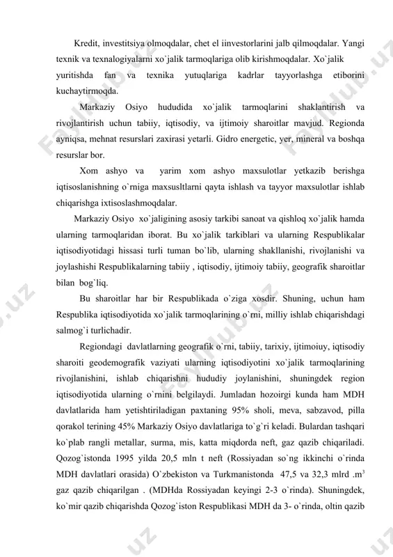 abiiy , iqtisodiy, ijtimoiy tabiiy, geografik sharoitlar bilan bog`liq. bu sharoitlar har bir respublikada o`ziga xosdir. shuning, uchun ham respublika iqtisodiyotida xo`jalik tarmoqlarining o`rni, milliy ishlab chiqarishdagi salmog`i turlichadir. regiondagi davlatlarning geografik o`rni, tabiiy, tarixiy, ijtimoiuy, iqtisodiy sharoiti geodemografik vaziyati ularning iqtisodiyotini xo`jalik tarmoqlarining rivojlanishini, ishlab chiqarishni hududiy joylanishini, shuningdek region iqtisodiyotida ularning o`rnini belgilaydi. jumladan hozoirgi kunda ham mdh davlatlarida ham yetishtiriladigan paxtaning 95% sholi, meva, sabzavod, pilla qorakol terining 45% markaziy osiyo davlatlariga to`g`ri keladi. bulardan tashqari ko`plab rangli metallar, surma, mis, katta miqdorda neft, gaz qazib chiqariladi. qozog`istonda 1995 yilda 20,5 mln t neft (rossiyadan so`ng ikkinchi o`rinda mdh davlatlari orasida) o`zbekiston va turkmanistonda 47,5 va 32,3 mlrd .m3 gaz qazib chiqarilgan . (mdhda rossiyadan keyingi 2-3 o`rinda). shuningdek, ko`mir qazib chiqarishda qozog`iston respublikasi mdh da 3- o`rinda, oltin qazib chiqarish bo`yicha o`zbekiston mdh davlatlari orasida 2 dunyoda 8- o`rinda turadi. markaziy osiyo davlatlari qishloq xo`jalik maxsulotlari …