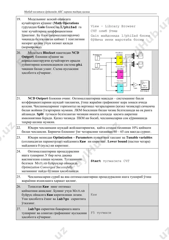 юқори менюдан optimization – parameters пункитини танланг ва tunable variables (созланадиган параметрлар) майдонига kaw ни киритинг. lower bound (пастки чегара) майдонига 0 (нуль) ни киритинг. 24. оптималлаштириш процедурасини ишга туширинг.у бир неча дақиқа вақтингизни олиши мумкин. тугашининг белгиси matlab буйруқлар ойнасида optimization converged successfully матнининг пайдо бўлиши ҳисобланади. start тугмасига счт 25. чекланмаларни суриб ва яна оптималлаштириш процедурасини ишга тушириб ўтиш жараённи яхшилашга ҳаракат қилинг. 26. топилган kaw нинг оптимал қийматини аниқланг. бунинг учун matlab буйруқ ойнасига kaw киритилиши лозим. уни ҳисоботга ёзинг ва lab7go скриптига ўтказинг. kaw 27. lab7go скриптни бажаришга ишга туширинг ва олинган графикнинг нусхасини ҳисоботга кўчиринг. f5 тугмаси 28. overshoot функциясидан фойдаланиб ўтаростлаш ва ўтиш жараёнининг вақтини аниқланг. [si,tpp] = overshoot(phi(:,1),... phi(:,4)); 29. matlab буйруқлар ойнасида берилган йўналиш бурчагини га ўзгартиринг ва моделлаштиришни такрорланг. олинган графикнинг нусхасини ҳисоботга кўчиринг. ўтиш жараёнининг ўтаростлаш ва ўтиш жараёни вақтини аниқланг. буйруқлар ойнасида phizad = 30; скриптнинг керакли қаторини белгиланг, …