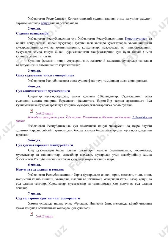 икаси конституциявий судини ташкил этиш ва унинг фаолият тартиби алоҳида қонун билан белгиланади. 2-модда. суднинг вазифалари ўзбекистон республикасида суд ўзбекистон республикасининг конституцияси ва бошқа қонунларида, инсон ҳуқуқлари тўғрисидаги халқаро ҳужжатларда эълон қилинган фуқароларнинг ҳуқуқ ва эркинликларини, корхоналар, муассасалар ва ташкилотларнинг ҳуқуқлари ҳамда қонун билан қўриқланадиган манфаатларини суд йўли билан ҳимоя қилишга даъват этилган. суднинг фаолияти қонун устуворлигини, ижтимоий адолатни, фуқаролар тинчлиги ва тотувлигини таъминлашга қаратилгандир. 3-модда. одил судловнинг амалга оширилиши ўзбекистон республикасида одил судлов фақат суд томонидан амалга оширилади. 4-модда. суд ҳокимиятининг мустақиллиги судьялар мустақилдирлар, фақат қонунга бўйсунадилар. судьяларнинг одил судловни амалга ошириш борасидаги фаолиятига бирон-бир тарзда аралашишга йўл қўйилмайди ва бундай аралашув қонунга мувофиқ жавобгарликка сабаб бўлади. lexuz шарҳи батафсил маълумот учун ўзбекистон республикаси жиноят кодексининг 236-моддасига қаранг. ўзбекистон республикасида суд ҳокимияти қонун чиқарувчи ва ижро этувчи ҳокимиятлардан, сиёсий партиялардан, бошқа жамоат бирлашмаларидан мустақил ҳолда иш юритади. 5-модда. суд ҳужжатларининг мажбурийлиги суд ҳужжатлари барча давлат органлари, жамоат бирлашмалари, корхоналар, …