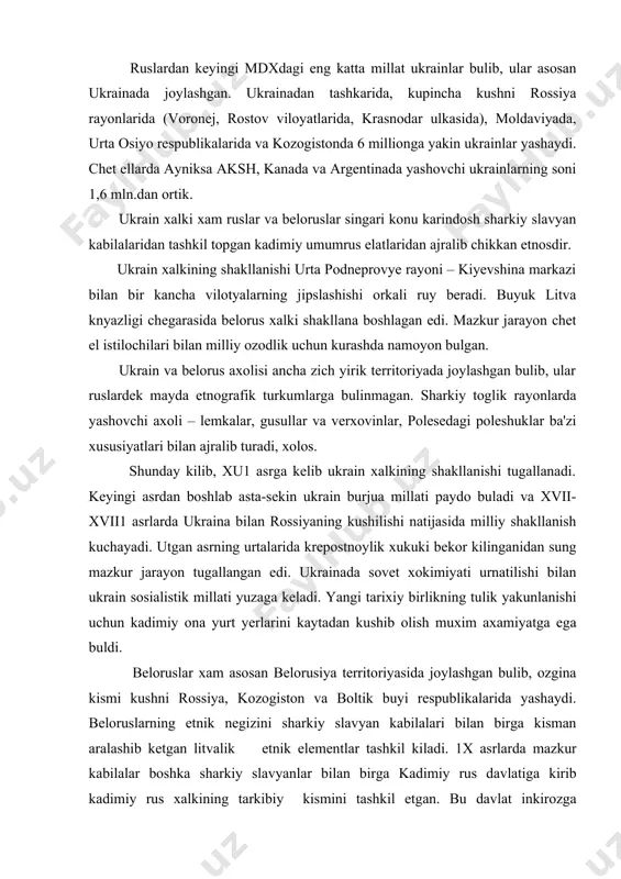 ainada sovet xokimiyati urnatilishi bilan ukrain sosialistik millati yuzaga keladi. yangi tarixiy birlikning tulik yakunlanishi uchun kadimiy ona yurt yerlarini kaytadan kushib olish muxim axamiyatga ega buldi. beloruslar xam asosan belorusiya territoriyasida joylashgan bulib, ozgina kismi kushni rossiya, kozogiston va boltik buyi respublikalarida yashaydi. beloruslarning etnik negizini sharkiy slavyan kabilalari bilan birga kisman aralashib ketgan litvalik etnik elementlar tashkil kiladi. 1x asrlarda mazkur kabilalar boshka sharkiy slavyanlar bilan birga kadimiy rus davlatiga kirib kadimiy rus xalkining tarkibiy kismini tashkil etgan. bu davlat inkirozga uchragandan keyin belorus yerlari buyuk litva knyazligiga kushiladi. 1569 yilda esa rech pospalita ixtiyoriga utadi. chet el boskinchilariga karshi kursha jarayonida belorus xalki shakllanib xu1 asrda birlik yuzaga keladi. xvii1 asrda belorus yerlari rossiyaga kushiladi. belorus xalki ichida ayrim etnografik guruxlar xam saklangan bulib ular ba'zi maishiy turmush va madaniy xususiyatlari bilan ajralib turadi. albatta sharkiy slavyan xalklarining kelib chikishi, tili va joylanishidagi umumiyliklar ularning xujaligi,maishiy turmushi …