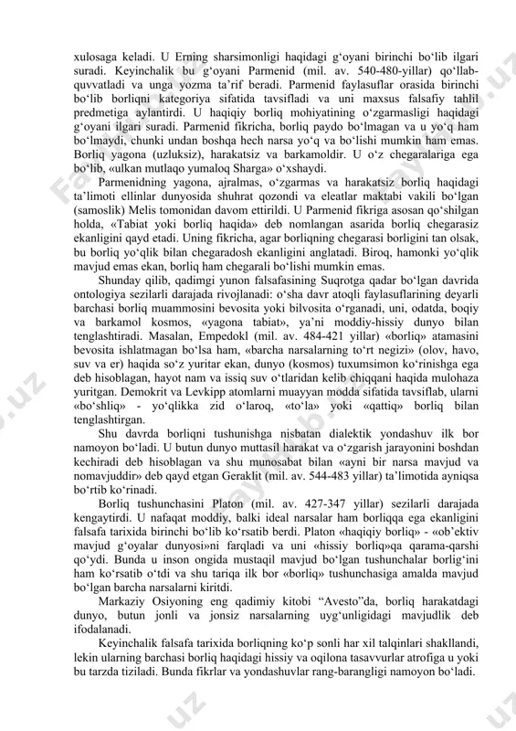 anadi? bu savollarga keng javob berish falsafa tarixiga ham, mazkur tushunchaning etimologiyasiga ham murojaat etishni nazarda tutadi. mazkur dastur bo‘yicha ta’lim oluvchilar tarixiy-falsafiy kurs bilan tanish bo‘lishlari lozimligini hisobga olib, bu erda faqat falsafiy tafakkur tarixiga qisqacha to‘xtalamiz va mazkur muammoni anglab etish jarayonidagi muhim bosqichlarinigina qayd etamiz. falsafa tarixida borliq muammosi. borliq muammosini falsafiy anglab etishga ilk urinishlar miloddan avvalgi birinchi ming yillikda vujudga kelgan qadimgi hind va qadimgi xitoy falsafalaridayoq kuzatiladi. xususan, vedalar (qadimgi hind tafakkurining ilk yodgorliklari) va ularga diniy-falsafiy sharhlar – upanishadalarda yaxlit ma’naviy substansiya, o‘lmas jon haqidagi g‘oyalar, shuningdek dunyo haqidagi materialistik va ateistik tasavvurlar o‘z aksini topgan. so‘nggi zikr etilgan tasavvurlarga muvofiq butun borliqning negizini tabiiy asoslar – olov, havo, suv, yorug‘lik, makon, vaqt tashkil etadi. qadimgi hindiston mutafakkirlari borliq sirining tagiga etishga harakat qilar ekanlar, quyosh tunda qaerga ketadi, yulduzlar kunduzi qayoqqa yo‘qoladi kabi savollarga javob topishga uringanlar va bu tasavvurlarni eng qadimgi …