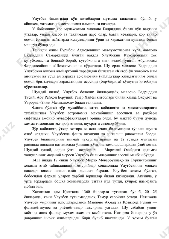 ги қадимги халқларнинг маданий мероси улуғбек билимларининг асосий манбаи бўлди. 1411 йилда 17 ёшли улуғбек мирзо мовароуннаҳр ва туркистоннинг ҳокими этиб тайинланиши темурийлар хонадонида улуғбекнинг мавқеи нақадар юксак эканлигидан далолат беради. улуғбек ҳоким бўлгач, бобосидан фарқли ўлароқ ҳарбий юришлар билан қизиқмади. аксинча, у ўрта асрлардаги бошқа ҳокимлардан ўзгача йўл тутди, кўпроқ илм-фанга мойил эди. ҳақиқатан ҳам қозизода 1360 йилларда туғилган бўлиб, 20—25 ёшларида, яъни улуғбек туғилмасданоқ темур саройига ўтади. натижада улуғбек умрининг илк давриданоқ мавлоно аҳмад ва қозизода румий — фалакиётшунос ва риёзиётчилар таъсирида улғаяди. шу сабабли унинг ҳаётида аниқ фанлар муҳим аҳамият касб этади. йигирма ёшларида у ўз даврининг йирик олимларидан бири бўлиб шаклланди. у ҳоким бўлган пайтидаги оламшумул ўзгаришлар бутун ўрта аср маданияти тарихида бетакрор воқеа бўлиб қолди. улуғбек ихлосмандларидан ғиёсиддин жамшид коший 1417 йили самарқанддан кошондаги ўз отасига ёзган мактубида улуғбекнинг фаолияти ва билимини қуйидагича таърифлайди: «аллоҳга ва унинг неъматларига шукроналар бўлсинким, етти иқлимнинг фармонбардори, ислом подшоҳи …