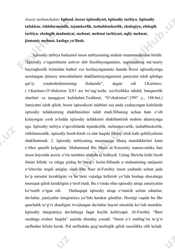 arni vujudga keltirish yo‘lida boshqa shaxslarga murojaat qilish kerakligini e‘tirof etadi. bu o‘rinda olim iqtisodiy aloqa zaruriyatini ko‘rsatib o‘tgan edi. darhaqiqat iqtisodiy aloqa o‘rnatish uchun odamlar, davlatlar, jamiyatlar integratsiya yo‘lida harakat qiladilar. hozirgi vaqtda bu fikr qanchalik to‘g‘ri ekanligini rivojlangan davlatlar hayoti misolida ko‘rish mumkin. iqtisodiy integratsiya davlatlarga faqat boylik keltiryapti. al-forobiy “baxt saodatga erishuv haqida” asarida shunday yozadi: “inson o‘z mablag‘ini to‘g‘ri sarflashni bilishi kerak. pul sarflashda qizg‘anchiqlik qilish xasislikka olib keladi. pullarni rejasiz ishlatish esa insonni beboshlikka yetaklaydi”. ko‘rinib turibdiki, o‘tmish mutafakkirlari maktab va oila sharoitlarida o‘quvchi iqtisodiy tafakko‘rinii kengaytirish, ularni tejamkorlikka, ishbilarmonlikka, iqtisodiy hisob- kitobga o‘rgatishni hayotiy tajriba asosida amalga oshirish lozimligiga e‘tibor qaratganlar.bolaga iqtisodiy tarbiya berish oiladan boshlanadi. bola maktabga borgach bu borada puxta bilimlar ola boshlaydi. abu ali ibn sino o‘z asarlarida shu xususda alohida to‘xtaladi. oila a‘zolari- deb yozadi u,- kunlik oziq-ovqatlar uchun yetarli mahsulotlarni oldindan tejamkorlik bilan sarf qiladi. har bir kishi bug‘doy, …