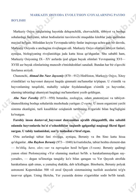 iy tanlashni e'tirof etgan. o'rta asrlardagi tabiat fani rivojiga, ayniqsa, beruniy va ibn sino katta hissa qo'shganlar. abu rayhon beruniy (973—1048) ko'rsatishicha, tabiat beshta element-dan — bo'shliq, havo, olov,~suv va tuproqdan hosil bo'lgan (3-rasm). beruniy qadimgi yunon olimi ptolomeyning «yer olamning markazi bo'lib. u harakatlanmaydigan say-yoradir», — degan ta'limotiga tanqidiy ko'z bilan qaragan va yer quyosh atrofida harakatlansa ajab emas, u yumaloq shaklda, deb ta'kidlagan. binobarin, beruniy polyak astronomi kopernikdan 500 vil awal quyosh sistemasining tuzilish asoslarini to'g'n tasavvur qilgan. uning fikricha, yer yuzasida doimo o'zgarishlar sodir bo'lib turadi. suvsiz joylarda asta-sekin daryolar, dengizlar paydo bo'ladi. ular ham o'z nav-batida joylarini o'zgartiradi. beruniyning qayd qilishicha, yer yuzida hayvonlar, o'simliklar rivoj- lanishi uchun sharoit cheklangan. shu sababdan tirik mavjudotlar orasida yashash uchun kurash boradi. bu kurash ular hayotining mohiyatini tashkil etadi. — agar atrofdagi tabiat o'simlik va hayvonlar biror turining urchishiga monelik ko^rsatrnaganda edi,— deb ta'kidlaydi beruniy, — bu tur butun …