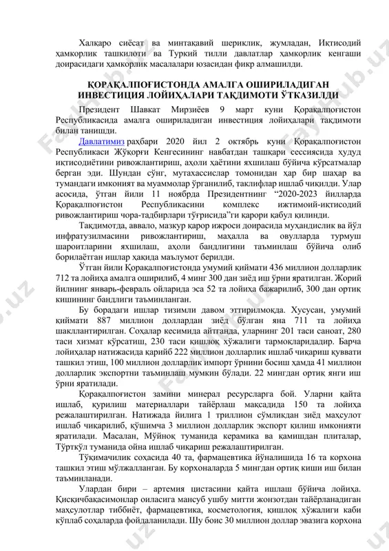 иқтисодий соҳада ҳамкорликни кенгайтириш, жумладан, туркиянинг етакчи компаниялари иштирокида мамлакатимизда янги инвестиция лойиҳаларини тайёрлаш ва амалга ошириш муҳимлиги қайд этилди. фаол ҳудудлараро мулоқотни ривожлантириш, қўшма таълим ва маданий-гуманитар дастурларни илгари суришдан иккала мамлакат ҳам манфаатдор экани таъкидланди. халқаро сиёсат ва минтақавий шериклик, жумладан, иқтисодий ҳамкорлик ташкилоти ва туркий тилли давлатлар ҳамкорлик кенгаши доирасидаги ҳамкорлик масалалари юзасидан фикр алмашилди. қорақалпоғистонда амалга ошириладиган инвестиция лойиҳалари тақдимоти ўтказилди президент шавкат мирзиёев 9 март куни қорақалпоғистон республикасида амалга ошириладиган инвестиция лойиҳалари тақдимоти билан танишди. давлатимиз раҳбари 2020 йил 2 октябрь куни қорақалпоғистон республикаси жўқорғи кенгесининг навбатдан ташқари сессиясида ҳудуд иқтисодиётини ривожлантириш, аҳоли ҳаётини яхшилаш бўйича кўрсатмалар берган эди. шундан сўнг, мутахассислар томонидан ҳар бир шаҳар ва тумандаги имконият ва муаммолар ўрганилиб, таклифлар ишлаб чиқилди. улар асосида, ўтган йили 11 ноябрда президентнинг “2020-2023 йилларда қорақалпоғистон республикасини комплекс ижтимоий-иқтисодий ривожлантириш чора-тадбирлари тўғрисида”ги қарори қабул қилинди. тақдимотда, аввало, мазкур қарор ижроси доирасида муҳандислик ва йўл инфратузилмасини ривожлантириш, …