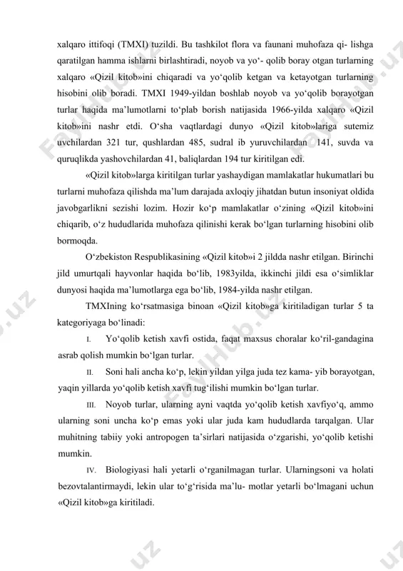 i tug‘dirmoqda. 1948yilda tabiatni va tabiiy resurslarni muhofaza qilish xalqaro ittifoqi (tmxi) tuzildi. bu tashkilot flora va faunani muhofaza qi- lishga qaratilgan hamma ishlarni birlashtiradi, noyob va yo‘- qolib boray otgan turlarning xalqaro «qizil kitob»ini chiqaradi va yo‘qolib ketgan va ketayotgan turlarning hisobini olib boradi. tmxi 1949-yildan boshlab noyob va yo‘qolib borayotgan turlar haqida ma’lumotlarni to‘plab borish natijasida 1966-yilda xalqaro «qizil kitob»ini nashr etdi. o‘sha vaqtlardagi dunyo «qizil kitob»lariga sutemiz uvchilardan 321 tur, qushlardan 485, sudral ib yuruvchilardan 141, suvda va quruqlikda yashovchilardan 41, baliqlardan 194 tur kiritilgan edi. «qizil kitob»larga kiritilgan turlar yashaydigan mamlakatlar hukumatlari bu turlarni muhofaza qilishda ma’lum darajada axloqiy jihatdan butun insoniyat oldida javobgarlikni sezishi lozim. hozir ko‘p mamlakatlar o‘zining «qizil kitob»ini chiqarib, o‘z hududlarida muhofaza qilinishi kerak bo‘lgan turlarning hisobini olib bormoqda. o‘zbekiston respublikasining «qizil kitob»i 2 jildda nashr etilgan. birinchi jild umurtqali hayvonlar haqida bo‘lib, 1983yilda, ikkinchi jildi esa o‘simliklar dunyosi haqida ma’lumotlarga ega …