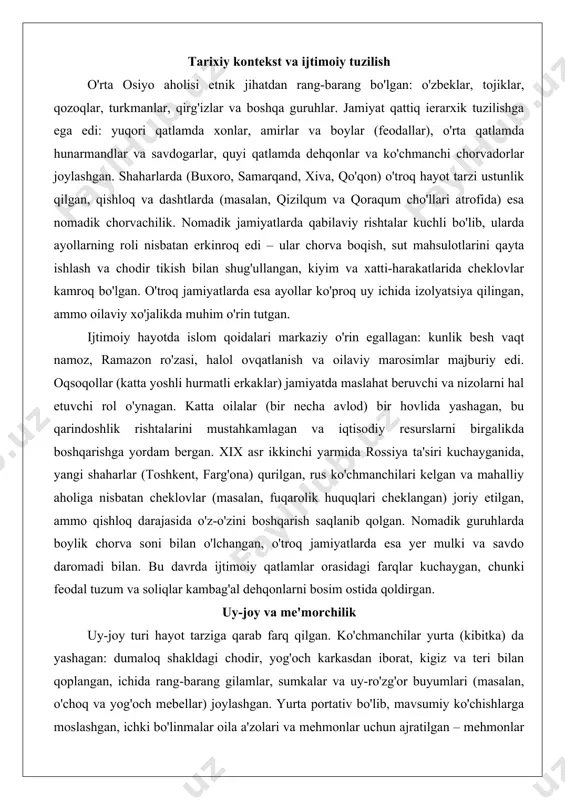 iy kontekst va ijtimoiy tuzilish o'rta osiyo aholisi etnik jihatdan rang-barang bo'lgan: o'zbeklar, tojiklar, qozoqlar, turkmanlar, qirg'izlar va boshqa guruhlar. jamiyat qattiq ierarxik tuzilishga ega edi: yuqori qatlamda xonlar, amirlar va boylar (feodallar), o'rta qatlamda hunarmandlar va savdogarlar, quyi qatlamda dehqonlar va ko'chmanchi chorvadorlar joylashgan. shaharlarda (buxoro, samarqand, xiva, qo'qon) o'troq hayot tarzi ustunlik qilgan, qishloq va dashtlarda (masalan, qizilqum va qoraqum cho'llari atrofida) esa nomadik chorvachilik. nomadik jamiyatlarda qabilaviy rishtalar kuchli bo'lib, ularda ayollarning roli nisbatan erkinroq edi – ular chorva boqish, sut mahsulotlarini qayta ishlash va chodir tikish bilan shug'ullangan, kiyim va xatti-harakatlarida cheklovlar kamroq bo'lgan. o'troq jamiyatlarda esa ayollar ko'proq uy ichida izolyatsiya qilingan, ammo oilaviy xo'jalikda muhim o'rin tutgan. ijtimoiy hayotda islom qoidalari markaziy o'rin egallagan: kunlik besh vaqt namoz, ramazon ro'zasi, halol ovqatlanish va oilaviy marosimlar majburiy edi. oqsoqollar (katta yoshli hurmatli erkaklar) jamiyatda maslahat beruvchi va nizolarni hal etuvchi rol o'ynagan. katta oilalar (bir …