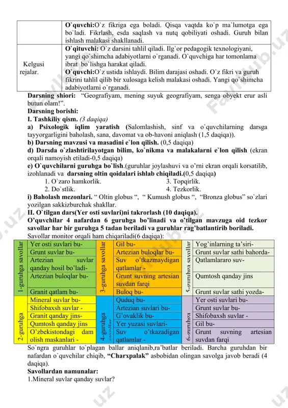 hu asnoda geografiya faniga bo`lgan qiziqishini oshirish. darsning tashkil etish texnologiyasi. uslub: ko`rgazmali-amaliy. shakl: 4 o’quvchidan iborat kichik guruhlar(6ta)da va individual tartibda ishlash. usul: noan`anaviy nazorat: og`zaki, yozma va o`z-o`zini baholash. vosita: darslik, xaritalar, o`quv qurollari, axborot kommunikatsion texnologiyalar. baholash: rag`batlantirish va besh ball tizim asosida. kutiladigan natija. o`qituvchi:bir darsda hamma o`quvchini baholaydi. mavzu haqida batafsil ma`lumot to`playdi. qisqa vaqt ichida yuksak natijaga erishadi.o`quvchilarda bilim, ko`nikma va malaka hosil qiladi. o`quvchi:o`z fikriga ega boladi. qisqa vaqtda ko`p ma`lumotga ega bo`ladi. fikrlash, esda saqlash va nutq qobiliyati oshadi. guruh bilan ishlash malakasi shakllanadi. kelgusi rejalar. o`qituvchi: o`z darsini tahlil qiladi. ilg`or pedagogik texnologiyani, yangi qo`shimcha adabiyotlarni o`rganadi. o`quvchiga har tomonlama ibrat bo`lishga harakat qiladi. o`quvchi:o`z ustida ishlaydi. bilim darajasi oshadi. o`z fikri va guruh fikrini tahlil qilib bir xulosaga kelish malakasi oshadi. yangi qo`shimcha adabiyotlarni o`rganadi. darsning shiori: “geografiyam, mening suyuk geografiyam, senga obyekt erur asli butun olam!”. darsning borishi: i. …