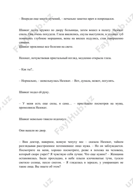 – почему вы выключили радио? – тебе нужен покой. врач рекомендовал. – я специально радио включила. если оно будет звучать, я не усну так крепко… – сегодня прекрасная погода, выйдешь во двор? там так тепло, то ли лето, то ли осень, – сказал шавкат. – конечно, выйду. я люблю утреннюю свежесть. назокат, скинув одеяло, спустила ноги с кровати и, взглянув на них, переменилась в лице. обе ступни ее распухли и вздулись. и это только за одну ночь?!.. – нет, выйду попозже, – расстроенная назокат прилегла, бросив на ноги одеяло. – давай я принесу сюда завтрак. выпьем вдвоем чаю, потом я схожу на работу, проведаю детей, – шавкат не показал виду, что удивлен резко сменившимся настроением жены. – ладно… шавкат подал завтрак на столике на колесиках. назокат пила чай, укрыв ноги одеялом… ближе к вечеру назокат увидела, что ее голени тоже отекли. она огорчилась. ночью снова поднялась температура. проснувшись на рассвете, …