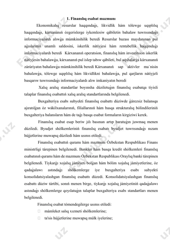 újjet formasında usınıs etiliwi múmkin. finanslıq esabat jıldıń hár shereginde usınıs etiledi. kishi kárxanalar hám mikrofirmalar buxgalteriya balansınan hám de finanslıq nátiyjeler tuwrısındaǵı esabattan ibarat‚ tek jıllıq finanslıq esabattı usınıs etedi. xojalıq jurgiziwshi subyektlerdiń jıllıq finanslıq esabatı mápdar bankler, birjalar, investorlar, kreditorlar, sonıń menen birge‚ nızam hújjetlerine muwapıq basqa shaxslar ushın ashıq bolıp tabıladı. akcionerlik jámiyetleri, sonıń menen birge‚ qamsızlandırıw shólkemleri, bankler, jámiyetlik fondlari hám nızam hújjetlerine muwapıq basqa shólkemler hár yilgi finanslıq esabattı akcionerlerdiń yamasa buxgalteriya esabı subyekti basqa joqarı basqarıw organınıń jıllıq ulıwma jıynalısı ótkeriletuǵın sáneden keminde eki hápte aldın auditorlik juwmaǵı menen birge járiyalawı shárt. buxgalteriya esabı barlıq xojalıq operatsiyaların pútin, úzliksiz, hújjetler tiykarında esapqa alıw jolı menen buxgalteriya informaciyasın jıynaw, atap kórsetiw hám ulıwmalastırıwdıń tártipke salınǵan sistemasınan, sonıń menen birge‚ ol tiykarında finanslıq hám basqa esabattı dúziwden ibarat esaplanadi. baslanǵısh esap hújjetlerine tiykarlanǵan, buxgalteriya esabı reestrlarida, finanslıq esabatlarda, túsindiriwlerde hám de buxgalteriya esabın shólkemlestiriw hám júrgiziw …