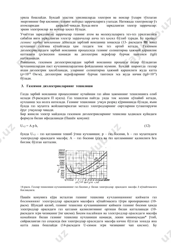 қатламининг қалинлиги hга боғлиқ бўлган катталик. 14-расм. газлар тешилиши кучланишининг газ босими р билан электродлар орасидаги масофа h кўпайтмасига боғлиқлиги. пашён қонунига кўра исталган газнинг тешилиш кучланишининг қиймати газ босимининг электродлар орасидаги масофага кўпайтмасига тўғри пропорционал (10- расм). шундай қилиб, газнинг тешилиш кучланишининг қиймати газнинг босими ҳамда электродлар орасидаги газ қатлами қалинлигининг ортиши билан катталашади (10-расмдаги эгри чизиқнинг ўнг қисми). босим пасайиши ва электродлар орасидаги масофа камайиши билан газнинг тешилиш кучланиши камаяди, лекин минимумдан* ўтиб, сийракланган газ соҳасида ёки электродлар орасидаги масофа кичик бўлган зонада яна катта лаша бошлайди (14-расмдаги u-симон эгри чизиқнинг чап қисми). бу тушунарлидир, чунки сийракланган газ зонасида ионлаш объекти бўлган газнинг атом ва молекулалар сони кескин камаяди, демак, зарбий ионланиш процесси ҳам анча юқори кучланишларда содир бўлади. электродлар орасидаги масофа жуда кичик (h=0,1 мм ва ундан кам) бўлган зонада ҳам газнинг тешилиши юқори кучланншларда бўлади. бунинг сабаби шуки , бунда йўл қисқалиги туфайли зарядланган заррачалар зарбий …