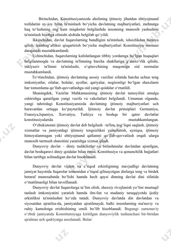 rini ishlab chiqishi va amalga oshirish; davlatning har kimga munosib turmush sharoiti, ijtimoiy ta’minot va shaxsning o‘zini o‘zi anglashi uchun teng boshlang‘ich sharoitlarini ta’minlash maqsadlarini tasdiqlash; fuqarolar oldidagi ijtimoiy mas’uliyat; ijtimoiy sohaga to‘lovlarning yuqori miqdori; ijtimoiy hayotni yaxshi rivojlangan tartibga solish tizimi; byudjetdan ijtimoiy to‘lovlarining mavjudligi; ijtimoiy himoya, ijtimoiy ta’minot va bandlik davlat tizimlarining mavjudligi; jamiyatning barcha muhtoj a’zolarini istisnosiz ijtimoiy qo‘llab-quvvatlashning mavjudligi; fuqarolarning farovonlik darajasi uchun davlat tomonidan javobgarlikni qabul qilish. o‘zbekiston respublikasining prezidenti shavkat mirziyoev 2022 yil 20 iyunda konstitusiyaviy komissiya a'zolari bilan uchrashuvda “asosiy qonunimizda “o‘zbekiston – ijtimoiy davlat” degan tamoyilni mustahkamlashni taklif etaman. chunki “inson qadri” tushunchasi “ijtimoiy davlat” tushunchasi bilan chambarchas bog‘liqdir. ushbu g‘oyaning tub negizida ham avvalo inson qadrini ulug‘lash, insonga xizmat qilishdek olijanob maqsad mujassamdir”, deb ta'kidlagan edi. shu bois yangi tahrirdagi konstitusiyamiz loyihasining1-moddasida “o‘zbekiston– ijtimoiy davlat” tamoyili mustahkamlandi. konstitusiyada davlatning ijtimoiy sohadagi majburiyatlari bilan bog‘liq normalar 3 barobarga ko‘paytirilib, ijtimoiy davlat modelini …