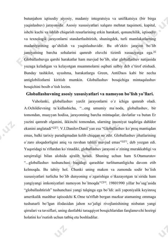 i va serqirraligi bilan alohida ajralib turadi. shuning uchun ham s.otamuratov “...globallashuv tushunchasi haqidagi qarashlar turlitumanligicha davom etib kelmoqda. bu tabiiy hol. chunki uning makon va zamonda sodir bo`lish xususiyatlari turlicha bo`lib dunyoning o`zgarishiga o`tkazayotgan ta`sirida ham yangiyangi imkoniyatlari namoyon bo`lmoqda”[7][4]. 19801990 yillar bo’sag’asida “globallashtirish” tushunchasi yangi talqinga ega bo’ldi: asli yaponiyalik keyinroq amerikalik mashhur iqtisodchi k.ome ta'riflab bergan mazkur atamaning ommaga tushunarli bo’lgan ifodasidan jahon xo’jaligi rivojlanishining nisbatan yangi qirralari va tavsiflari, uning dastlabki taraqqiyot bosqichlaridan farqlanuvchi hozirgi holatini ko’rsatish uchun tatbiq eta boshladilar. proffesor a. katsovich globallashtirish jarayonini tasvirli yoritilishi va jahon xo’jaligining yangi tavsiflari yuzaga kelishi: “globallashtirish chegaralar orqali iqtisodiy, siyosiy, ijtimoiy va madaniy aloqalarni intensifikatsiya qilish orqali aniqlanishi mumkin. globallashtirish – bu erkin savdo to’g’risidagi bitimlar uyg’unligi, jahonni yagona va o’ta raqobatli bozorga aylantirgan internet hamda moliyaviy bozorlarning birlashishidir”, degan taklifni kiritadi[8]. jahon olimlari tomonidan olib borilayotgan ilmiy tadqiqotlarda «globallashuv» tushunchasiga turli ta’riflar berilmoqda va unga …
