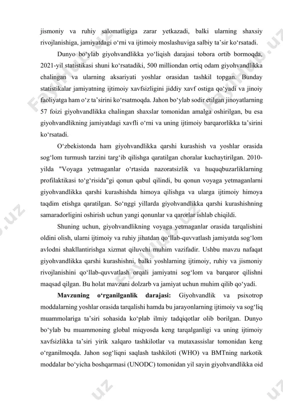 miy tadqiqotlar olib borilgan. dunyo bo‘ylab bu muammoning global miqyosda keng tarqalganligi va uning ijtimoiy xavfsizlikka ta’siri yirik xalqaro tashkilotlar va mutaxassislar tomonidan keng o‘rganilmoqda. jahon sog‘liqni saqlash tashkiloti (who) va bmtning narkotik moddalar bo‘yicha boshqarmasi (unodc) tomonidan yil sayin giyohvandlikka oid statistik ma’lumotlar e’lon qilinadi, bu esa giyohvandlik muammosining global miqyosda qanchalik jiddiyligini ko‘rsatadi. o‘zbekistonda ham giyohvandlikka qarshi kurashish va yoshlar orasida giyohvandlikka oid profilaktik tadbirlar ko‘plab tadqiqotlar va ilmiy ishlarda o‘rganilmoqda. o‘zbekiston respublikasi vazirlar mahkamasi va boshqa davlat idoralari tomonidan giyohvandlikning oldini olish, yoshlarni giyohvandlikka qarshi kurashish, ularga sog‘lom turmush tarzini o‘rgatish bo‘yicha qator qonunlar, qarorlar va normativ hujjatlar qabul qilindi. shu bilan birga, giyohvandlikka oid muammolarni o‘rganish, ularning yoshlar hayotiga ta’sirini tahlil qilish va bu jarayonlarning ijtimoiy moslashuv, ruhiy salomatlik va jismoniy holatga bo‘lgan ta’sirini baholash sohasida o‘tkazilgan ilmiy ishlar mavjud. o‘zbekiston oliy ta’lim muassasalarida ham bu mavzu ijtimoiy va psixologik tahlil etilmoqda. ba’zi ilmiy tadqiqotlarda giyohvandlikka …
