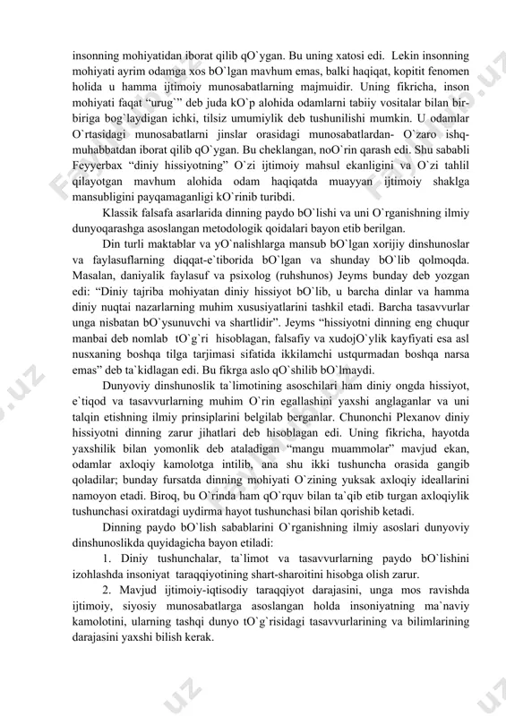 yatidan iborat qilib qo`ygan. bu uning xatosi edi. lekin insonning mohiyati ayrim odamga xos bo`lgan mavhum emas, balki haqiqat, kopitit fenomen holida u hamma ijtimoiy munosabatlarning majmuidir. uning fikricha, inson mohiyati faqat “urug`” deb juda ko`p alohida odamlarni tabiiy vositalar bilan bir-biriga bog`laydigan ichki, tilsiz umumiylik deb tushunilishi mumkin. u odamlar o`rtasidagi munosabatlarni jinslar orasidagi munosabatlardan- o`zaro ishq-muhabbatdan iborat qilib qo`ygan. bu cheklangan, noo`rin qarash edi. shu sababli feyyerbax “diniy hissiyotning” o`zi ijtimoiy mahsul ekanligini va o`zi tahlil qilayotgan mavhum alohida odam haqiqatda muayyan ijtimoiy shaklga mansubligini payqamaganligi ko`rinib turibdi. klassik falsafa asarlarida dinning paydo bo`lishi va uni o`rganishning ilmiy dunyoqarashga asoslangan metodologik qoidalari bayon etib berilgan. din turli maktablar va yo`nalishlarga mansub bo`lgan xorijiy dinshunoslar va faylasuflarning diqqat-e`tiborida bo`lgan va shunday bo`lib qolmoqda. masalan, daniyalik faylasuf va psixolog (ruhshunos) jeyms bunday deb yozgan edi: “diniy tajriba mohiyatan diniy hissiyot bo`lib, u barcha dinlar va hamma diniy nuqtai nazarlarning muhim …