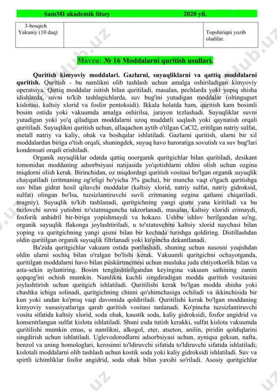 vollarga javob beradilar. yozib oladilar. diqqat qiladilar. savollarga javob beradilar, topshiriqni bajaradilar. kichik guruhlarga bo`linadilar. kichik guruhda ishlash qoidasi bilan tanishadilar xar bir guruh o`z topshiriq varaqalari bo`yicha faoliyatini boshlaydi. xar bir guruh sardorlari chiqib o`z ishlarini taqdim qilishlarini aytadi. berilgan qo`shimcha savollarga javob beradilar. guruh ish natijalarini o`zoro baxolaydilar. malumotlarni daftarga qayd qiladilar. diqqat qiladilar. baxolar bilan tanishadilar. topshiriqni yozib oladilar. mavzu: № 16 moddalarni quritish usullari. quritish kimyoviy moddalari. gazlarni, suyuqliklarni va qattiq moddalarni quritish. quritish - bu namlikni olib tashlash uchun amalga oshiriladigan kimyoviy operatsiya. qattiq moddalar isitish bilan quritiladi, masalan, pechlarda yoki yopiq shisha idishlarda, suvni to'kib tashlagichlarda, suv bug'ini yutadigan moddalar (oltingugurt kislotasi, kaltsiy xlorid va fosfor pentoksidi). ikkala holatda ham, quritish kam bosimli bosim ostida yoki vakuumda amalga oshirilsa, jarayon tezlashadi. suyuqliklar suvni yutadigan yoki yo'q qiladigan moddalarni uzoq muddatli saqlash yoki qaynatish orqali quritiladi. suyuqlikni quritish uchun, allaqachon aytib o'tilgan cacl2, eritilgan natriy …