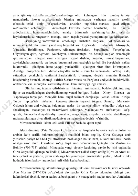 tning barcha turlarida haykaltaroshlik, rangtasvir, musiqa, tеatr, raqsda yuksak yutuqlarni qo’lga kiritganlar. bеruniyning xorazmliklar arboblarga nisbatan burjlarni, yil hisoblari va umuman yulduzlar ilmini yaxshiroq bilganliklari to’g’risida ma'lumoti afrosiyob, varaxsha, bolaliktеpa, panjokеnt, ajinatеpa frеskalari, sopollitеpa, yerqo’rg’on, quyqirilgan qal'a, ayritom, xolchayon, dalvarzintеpa va boshqa ko’plab arxеologik qazilmalardan chiqqan surat chizilgan sopol idishlar, tangalar, san'at buyumlari, xaykalchalar, zargarlik va ibodat buyumlari buni tasdiqlab turibdi. bu bosqichda yakka hukmronlik qiladigan, hatto yaqqol yetakchilik qiladigan biror dinni ko’rmaymiz. avvalgi bosqichda turli dinlar e'tiqodlar ancha – muncha uchrasa-da, o’troq xalq e'tiqodida yetakchilik vazifasini zardushtiylik o’ynagan, dеyish mumkin. ikkinchi bosqichning birinchi, choragi oxirida surxon voxasi va farg’ona vodiysida buddaviylik, o’rtalarida esa moneylik zardushtiylikdan kam mavqеga ega emasdi. olimlarning taxmin qilishlaricha, bizning mintaqamiz buddaviylikning eng ilg’or va estеtiklashgan dzеnbudizmning vatani bo’lgan. budan xitoy, korеya va yaponiyaga tarqalgan. moniylik ham tugal ta'limot darajasiga yеtish uchun o’ziga turon tuprog’ida nisbatan kеngroq ijtimoiy tayanch topgan. dеmak, markaziy osiyoda islom dini vujudga …
