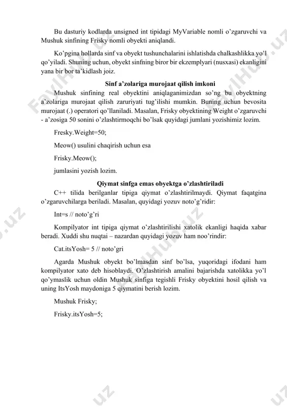 i obyekti o’lchovi sakkiz bayt bo’ladi. (itsyosh o’zgaruvchisi uchun to’rt bayt, itsogirlik o’zgaruvchisi uchun to’rt bayt). miyovlash() usuli xotiradan joy ajratishni talab qilmaydi. obyektni e’lon qilish yangi turdagi obyekt xuddi oddiy butun sonli o’zgaruvchidek aniqlanadi. haqiqatan ham ixtiyoriy butun sonli o’zgaruvchi quyidagicha aniqlanadi: unsigned int myvariable //ishorasiz butun sonni aniqlaymiz cat sinfidagi obyekt esa quyidagicha aniqlanadi: mushuk frisky //mushuk obyektini aniqlaymiz. bu dasturiy kodlarda unsigned int tipidagi myvariable nomli o’zgaruvchi va mushuk sinfining frisky nomli obyekti aniqlandi. ko’pgina hollarda sinf va obyekt tushunchalarini ishlatishda chalkashlikka yo’l qo’yiladi. shuning uchun, obyekt sinfning biror bir ekzemplyari (nusxasi) ekanligini yana bir bor ta’kidlash joiz. sinf a’zolariga murojaat qilish imkoni mushuk sinfining real obyektini aniqlaganimizdan so’ng bu obyektning a’zolariga murojaat qilish zaruriyati tug’ilishi mumkin. buning uchun bevosita murojaat (.) operatori qo’llaniladi. masalan, frisky obyektining weight o’zgaruvchi - a’zosiga 50 sonini o’zlashtirmoqchi bo’lsak quyidagi jumlani yozishimiz lozim. fresky.weight=50; meow() usulini chaqirish uchun esa frisky.meow(); jumlasini …