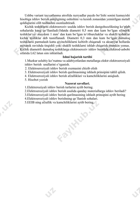 shaklli teshiklar kichik teshiklar deb tasniflanadi. diametri 0,3 mm dan kam bo‘lgan dumaloq teshiklarni parmalash katta qiyinchiliklarni keltirib chiqaradi va aksariyat hollarda mexanik ravishda tirqishli yoki shaklli teshiklarni ishlab chiqarish mumkin yemas. kichik diametrli dumaloq teshiklarga elektroeroziv ishlov berishda elektrod-asbobi sifatida l62 latun sim ishlatiladi. ishni bajarish tartibi 1.mazkur uslubiy ko’rsatma va adabiyotlardan metallarga elektr elektroeroziyali ishlov berish usullarini o’rganish. 2. elektroeroziyali ishlov berish sxemasini chizib olish 3. elektroeroziyali ishlov berish qurilmasining ishlash prinsipini tahlil qilish. 4. elektroeroziyali ishlov berish afzalliklari va kamchiliklarini aniqlash. 5. hisobot yozish nazorat savollari. 1.elektreroziyali ishlov berish turlarini aytib bering. 2.elektroeroziyali ishlov berish usulida qanday materiallarga ishlov beriladi? 3.elektroeroziyali ishlov berish qurilmasining ishlash prinsipini aytib bering 4.elektroeroziyali ishlov berishning qo`llanish sohalari. 5.eeib ning afzallik va kamchiliklarini aytib bering. image1.png