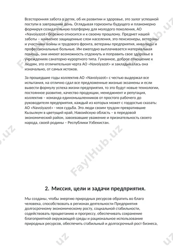 единомышленников от простого рабочего до руководителя предприятия, каждый из которых может с гордостью сказать: ао «navoiyazot» - моя судьба. это люди своим трудом превратившие кызылкум в цветущий край, навоийскую область – в передовой экономический район, завоевавшие уважение и признательность своего народа, своей родины – республики узбекистан. 2. миссия, цели и задачи предприятия. мы созданы, чтобы энергию природных ресурсов обратить во благо человека, способствовать в регионах деятельности предприятия долгосрочному экономическому росту, социальной стабильности, содействовать процветанию и прогрессу, обеспечивать сохранение благоприятной окружающей среды и рациональное использование природных ресурсов, обеспечить стабильный и долгосрочный рост бизнеса, быть надежным поставщиком минеральных удобрений, химических реагентов и продукции малотоннажной химии. ао navoiyazot является одним из крупнейших предприятий химической отрасли узбекистана, занимающимся переработкой природного газа в минеральные удобрения, производством химических реагентов для золотодобычи и продукции малотоннажной химии. в основных сферах своей деятельности предприятие занимает лидирующие позиции на национальном рынке. ежедневно нашу продукцию покупают миллионы потребителей в 10 странах …