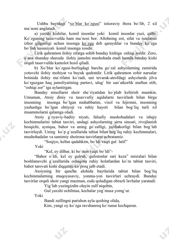 ir she`riyatidan ko`plab keltirish mumkin. umuman, atoiy diniy va tasavvufiy aqidalarni tasvirlash bilan birga insonning insonga bo`lgan muhabbatini, visol va hijronni, insonning yashashga bo`lgan ehtiyoji va ruhiy hayoti bilan bog`liq turli xil muammolarni qalamga oladi. atoiy g`oyaviy-badiiy niyati, falsafiy mushohadalari va ishqiy kechinmalarini tabiat tasviri, undagi ashyolarning sirru sinoati, rivojlanish bosqichi, ayniqsa, bahor va uning go`zalligi, jozibakorligi bilan bog`lab tasvirlaydi. uning ko`p g`azallarida tabiat bilan bog`liq ruhiy kechinmalari, mushohadalar va samimiy shoirona tasvirlarni uchratamiz. “soqiyo, keltur qadahkim, bo`ldi vaqti gul latif” yoki “kel, ey dilbar, ki bo`ston vaqti bo`ldi”- “bahor o`ldi, kel ey gulruh, gulistonlar sari keza” misralari bilan boshlanuvchi g`azallarida oshiqona ruhiy holatlardan ko`ra tabiat tasviri, bahor tarovati kishi diqqatini ko`proq jalb etadi. atoiyning bir qancha alohida baytlarida tabiat bilan bog`liq kechinmalarning muqoyasaviy, yonma-yon tasvirlari uchraydi. bunday tasvirlar orqali shoir yangi mazmun, esda qoladigan obrazli lavhalar yaratadi: yig`lab yuzingizdin olayin zulf niqobin, gul yaxshi ochilmas, kechalar yog`masa yomg`ur. yoki …