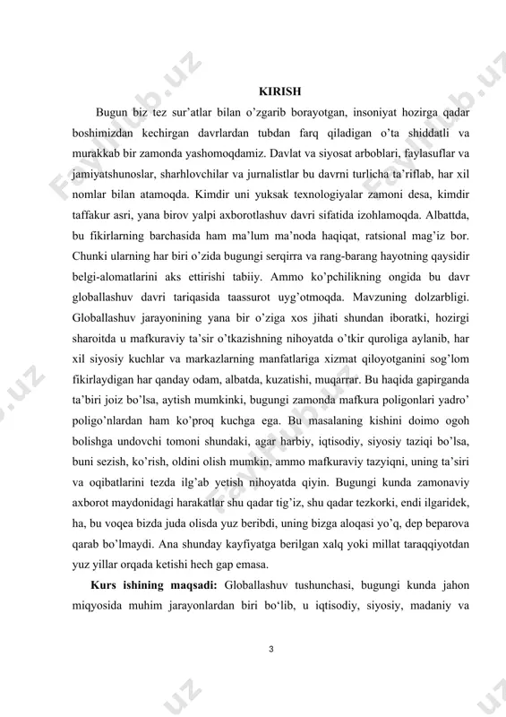 bo’lsa, aytish mumkinki, bugungi zamonda mafkura poligonlari yadro’ poligo’nlardan ham ko’proq kuchga ega. bu masalaning kishini doimo ogoh bolishga undovchi tomoni shundaki, agar harbiy, iqtisodiy, siyosiy taziqi bo’lsa, buni sezish, ko’rish, oldini olish mumkin, ammo mafkuraviy tazyiqni, uning ta’siri va oqibatlarini tezda ilg’ab yetish nihoyatda qiyin. bugungi kunda zamonaviy axborot maydonidagi harakatlar shu qadar tig’iz, shu qadar tezkorki, endi ilgaridek, ha, bu voqea bizda juda olisda yuz beribdi, uning bizga aloqasi yo’q, dep beparova qarab bo’lmaydi. ana shunday kayfiyatga berilgan xalq yoki millat taraqqiyotdan yuz yillar orqada ketishi hech gap emasa. kurs ishining maqsadi: globallashuv tushunchasi, bugungi kunda jahon miqyosida muhim jarayonlardan biri bo‘lib, u iqtisodiy, siyosiy, madaniy va ijtimoiy sohalarda keng tarqalgan aloqalar va o‘zaro bog‘liqliklarni ifodalaydi. globallashuv jarayoni mamlakatlar o‘rtasidagi chegaralarni yumshatish, resurslar va ma'lumotlar almashinuvi, shuningdek, turli madaniyatlar va fikrlar o‘rtasidagi o‘zaro ta'sirni kuchaytirishga xizmat qiladi. ushbu jarayonning maqsadi, asosan, dunyo miqyosida iqtisodiy o‘sishni ta'minlash, ijtimoiy barqarorlikni …