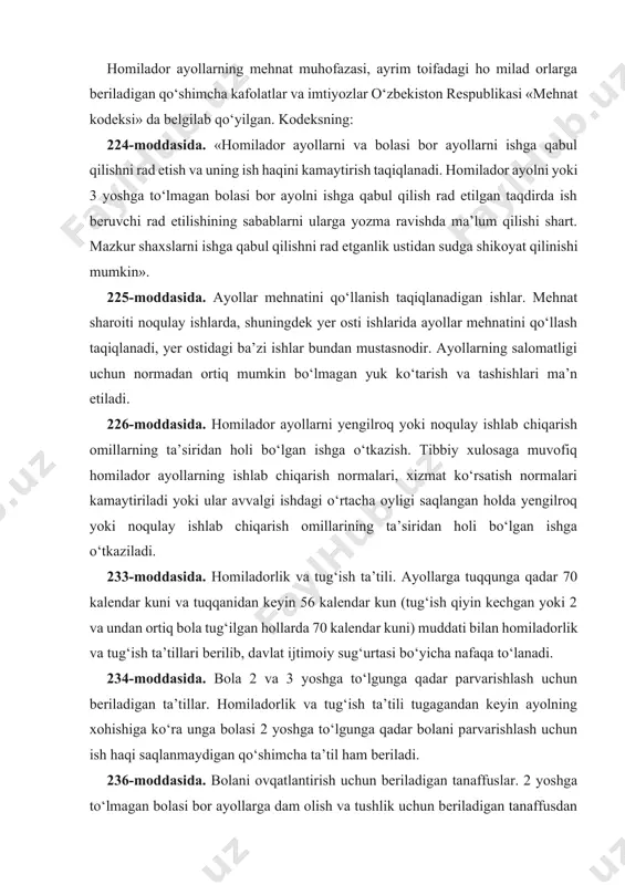 y xulosaga muvofiq homilador ayollarning ishlab chiqarish normalari, xizmat ko‘rsatish normalari kamaytiriladi yoki ular avvalgi ishdagi o‘rtacha oyligi saqlangan holda yengilroq yoki noqulay ishlab chiqarish omillarining ta’siridan holi bo‘lgan ishga o‘tkaziladi. 233-moddasida. homiladorlik va tug‘ish ta’tili. ayollarga tuqqunga qadar 70 kalendar kuni va tuqqanidan keyin 56 kalendar kun (tug‘ish qiyin kechgan yoki 2 va undan ortiq bola tug‘ilgan hollarda 70 kalendar kuni) muddati bilan homiladorlik va tug‘ish ta’tillari berilib, davlat ijtimoiy sug‘urtasi bo‘yicha nafaqa to‘lanadi. 234-moddasida. bola 2 va 3 yoshga to‘lgunga qadar parvarishlash uchun beriladigan ta’tillar. homiladorlik va tug‘ish ta’tili tugagandan keyin ayolning xohishiga ko‘ra unga bolasi 2 yoshga to‘lgunga qadar bolani parvarishlash uchun ish haqi saqlanmaydigan qo‘shimcha ta’til ham beriladi. 236-moddasida. bolani ovqatlantirish uchun beriladigan tanaffuslar. 2 yoshga to‘lmagan bolasi bor ayollarga dam olish va tushlik uchun beriladigan tanaffusdan tashqari, bolani ovqatlantirish uchun qo‘shimcha tanaffuslar beriladi. bolani ovqatlantirish uchun beriladigan tanaffuslar ish vaqtiga kiritiladi va o‘rtacha oylik ish …