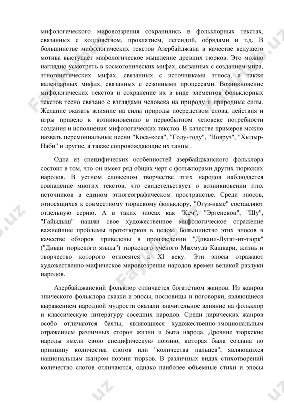 огическое мышление древних тюрков. это можно наглядно усмотреть в космогонических мифах, связанных с созданием мира, этногенетических мифах, связанных с источниками этноса, а также календарных мифах, связанных с сезонными процессами. возникновение мифологических текстов и сохранение их в виде элементов фольклорных текстов тесно связано с взглядами человека на природу и природные силы. желание оказать влияние на силы природы посредством слова, действия и игры привело к возникновению в первобытном человеке потребности создания и исполнения мифологических текстов. в качестве примеров можно назвать церемониальные песни "коса-коса", "году-году", "новруз", "хыдыр-наби" и другие, а также сопровождающие их танцы. одна из специфических особенностей азербайджанского фольклора состоит в том, что он имеет ряд общих черт с фольклорами других тюркских народов. в устном словесном творчестве этих народов наблюдается совпадение многих текстов, что свидетельствует о возникновении этих источников в едином этногеографическом пространстве. среди эпосов, относящихся к совместному тюркскому фольклору, "огуз-наме" составляют отдельную серию. а в таких эпосах как "кеч", "эргенекон", "шу", …