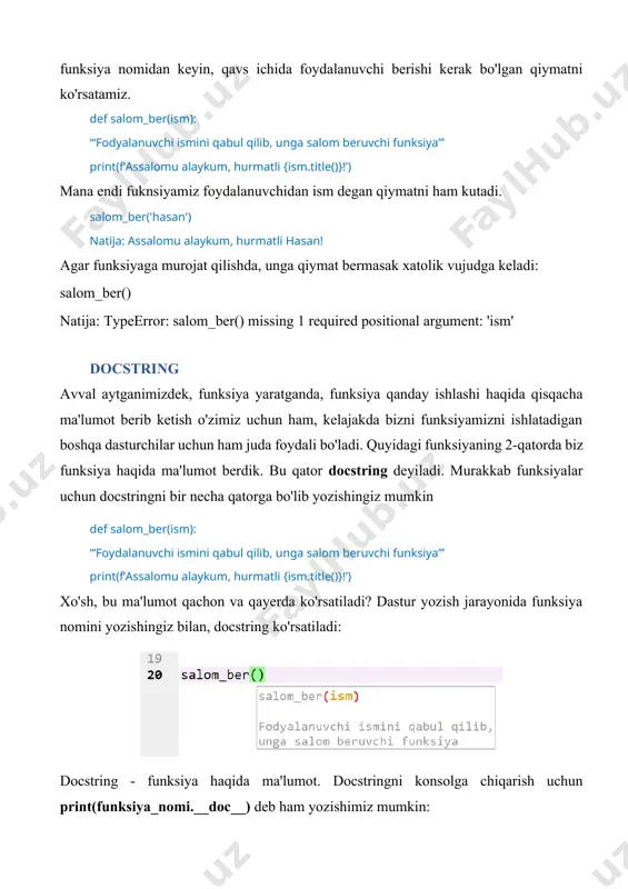 om_ber() natija: typeerror: salom_ber() missing 1 required positional argument: 'ism' docstring avval aytganimizdek, funksiya yaratganda, funksiya qanday ishlashi haqida qisqacha ma'lumot berib ketish o'zimiz uchun ham, kelajakda bizni funksiyamizni ishlatadigan boshqa dasturchilar uchun ham juda foydali bo'ladi. quyidagi funksiyaning 2-qatorda biz funksiya haqida ma'lumot berdik. bu qator docstring deyiladi. murakkab funksiyalar uchun docstringni bir necha qatorga bo'lib yozishingiz mumkin def salom_ber(ism): ‘‘‘foydalanuvchi ismini qabul qilib, unga salom beruvchi funksiya’’’ print(f’assalomu alaykum, hurmatli {ism.title()}!’) xo'sh, bu ma'lumot qachon va qayerda ko'rsatiladi? dastur yozish jarayonida funksiya nomini yozishingiz bilan, docstring ko'rsatiladi: docstring - funksiya haqida ma'lumot. docstringni konsolga chiqarish uchun print(funksiya_nomi.__doc__) deb ham yozishimiz mumkin: print(salom_ber.__doc__) funksiyaga bir necha bor murojat qilish funksiya yaratishning asl maqsadlaridan biri, biz unga qayta-qayta, yangi qiymatlar bilan murojat qilishimiz mumkin. salom_ber('hasan') salom_ber('olim') natija: assalomu alaykum, hurmatli hasan! assalomu alaykum, hurmatli olim! argument va parameter funksiya yaratishda, qavs ichida berilgan, funksiya to'g'ri ishlashi uchun uzatiladigan qiymat parameter …