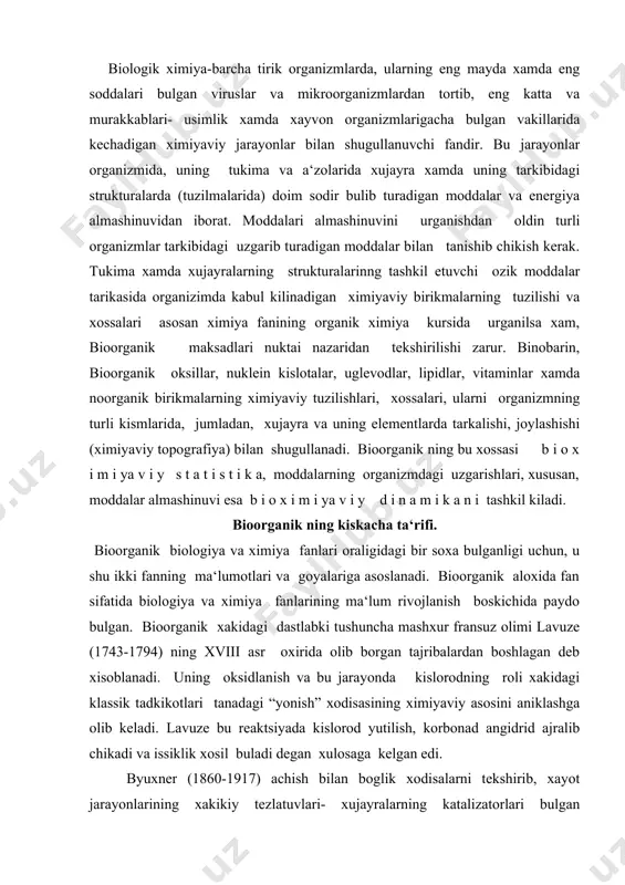 anish va bu jarayonda kislorodning roli xakidagi klassik tadkikotlari tanadagi “yonish” xodisasining ximiyaviy asosini aniklashga olib keladi. lavuze bu reaktsiyada kislorod yutilish, korbonad angidrid ajralib chikadi va issiklik xosil buladi degan xulosaga kelgan edi. byuxner (1860-1917) achish bilan boglik xodisalarni tekshirib, xayot jarayonlarining xakikiy tezlatuvlari- xujayralarning katalizatorlari bulgan fermentlar (enzimlar) tugrisida xozirgi zamon klatsifikatsiyasini yaratdi. ovkatlanish va ovkat moddalar tarkibidagi kandaydir noma‘lum omillarning yetishmasligi bilan boglik kasalikning tekshirish asosida vitaminlar xakidagi ta‘limot paydo buldi. xxi asrning oxiri va xx asr boshlarida fizik ximiyaning asosiy tushunchalari- elektrolitik dissotsatsiya, vodorod ionlari kontsentratsiyasi - рн, oksillarning kolloid tabiati, oksidlanish-kaytarilish potentsiali va ularning biologik xodisalarga tatbiki xakida asosiy ma‘lumotlar olindi. shu yillarda viruslar va ularning nukleoproteid tabiati, ichki sekretsiya bezlari xamda ularning moddalar almashinuvini boshkarishda asosiy rol uynaydigan g o r m o n nomli biologik faol ximiyaviy maxsulotlari aniklana boshlandi. vaburg nomli biologik faol ximiyaviy maxsulotlari aniklana boshlandi. molyekulyar biologiyaning paydo bulishi sunggi …