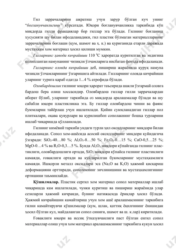 ластикликка эга. бу гиллар оловбардош чинни ва фаянс буюмларни тайёрлаш учун ишлатилади. қийин суюқланадиган гиллар пол плиткалари, оқава қувурлари ва қурилишбоп сополакнинг бошқа турларини ишлаб чиқаришда қўлланилади. гилнинг кимёвий таркиби ундаги турли ҳил оксидларнинг миқдори билан ифодаланади. сопол хом-ашёсида асосий оксидларнинг миқдори қуйидагича ўзгаради: sio2-40…80 %; al2o3-8…50 %; fe2o3-0…15 %; cao-0,5…25 %; mgo-0…4 % ва r2o-0,3…5 %. бунда al2o3 миқдори кўпайганда гилнинг плас- тиклиги, оловбардошлиги ортади, sio2 миқдори кўпайса гилнинг пластиклиги камаяди, ғоваклиги ортади ва куйдирилган буюмларнинг мустаҳкамлиги камаяди. ишқорли металл оксидлари эса (na2o ва k2o) ҳажмий қисқариш деформацияни орттиради, сополокнинг зичлинишини ва мустаҳкамлигининг ортишини таъминлайди. қўшилмалар. пластик сергил хом материал сопол материаллар ишлаб чиқаришда кам ишлатилади, чунки қуритиш ва пишириш жараёнида улар сезиларли ҳажмий кичраяди, бунинг натижасида ёриқлар ҳосил бўлади. ҳажмий кичрайишни камайтириш учун хом ашё аралашмасининг таркибига гилни камайтирувчи қўшилмалар (қум, шлак, қаттиқ ёқилғининг ёнишидан ҳосил бўлган кул, майдаланган сопол синиғи, шамот ва ш. к.лар) киритилади. ғоваклиги юқори …