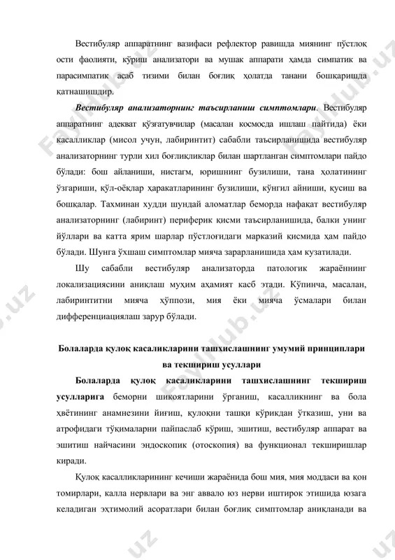 да танани бошқаришда қатнашишдир. вестибуляр анализаторнинг таъсирланиш симптомлари. вестибуляр аппаратнинг адекват қўзғатувчилар (масалан космосда ишлаш пайтида) ёки касалликлар (мисол учун, лабиринтит) сабабли таъсирланишида вестибуляр анализаторнинг турли хил боғлиқликлар билан шартланган симптомлари пайдо бўлади: бош айланиши, нистагм, юришнинг бузилиши, тана ҳолатининг ўзгариши, қўл-оёқлар ҳаракатларининг бузилиши, кўнгил айниши, қусиш ва бошқалар. тахминан худди шундай аломатлар беморда нафақат вестибуляр анализаторнинг (лабиринт) периферик қисми таъсирланишида, балки унинг йўллари ва катта ярим шарлар пўстлоғидаги марказий қисмида ҳам пайдо бўлади. шунга ўхшаш симптомлар мияча зарарланишида ҳам кузатилади. шу сабабли вестибуляр анализаторда патологик жараённинг локализациясини аниқлаш муҳим аҳамият касб этади. кўпинча, масалан, лабиринтитни мияча ҳўппози, мия ёки мияча ўсмалари билан дифференциациялаш зарур бўлади. болаларда қулоқ касаликларини ташхислашнинг умумий принциплари ва текшириш усуллари болаларда қулоқ касаликларини ташхислашнинг текшириш усулларига беморни шикоятларини ўрганиш, касалликнинг ва бола ҳвётининг анамнезини йиғиш, қулоқни ташқи кўрикдан ўтказиш, уни ва атрофидаги тўқималарни пайпаслаб кўриш, эшитиш, вестибуляр аппарат ва эшитиш найчасини эндоскопик (отоскопия) ва функционал …