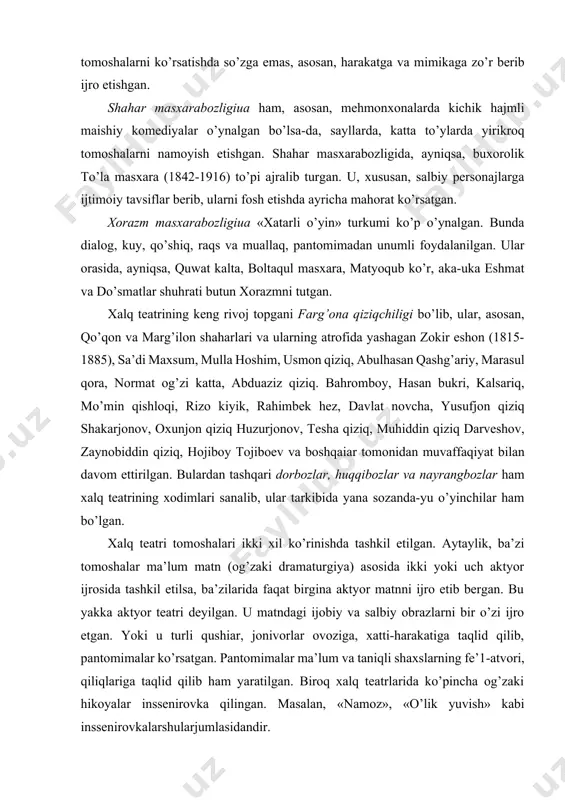 oxunjon qiziq huzurjonov, tesha qiziq, muhiddin qiziq darveshov, zaynobiddin qiziq, hojiboy tojiboev va boshqaiar tomonidan muvaffaqiyat bilan davom ettirilgan. bulardan tashqari dorbozlar, huqqibozlar va nayrangbozlar ham xalq teatrining xodimlari sanalib, ular tarkibida yana sozanda-yu o’yinchilar ham bo’lgan. xalq teatri tomoshalari ikki xil ko’rinishda tashkil etilgan. aytaylik, ba’zi tomoshalar ma’lum matn (og’zaki dramaturgiya) asosida ikki yoki uch aktyor ijrosida tashkil etilsa, ba’zilarida faqat birgina aktyor matnni ijro etib bergan. bu yakka aktyor teatri deyilgan. u matndagi ijobiy va salbiy obrazlarni bir o’zi ijro etgan. yoki u turli qushiar, jonivorlar ovoziga, xatti-harakatiga taqlid qilib, pantomimalar ko’rsatgan. pantomimalar ma’lum va taniqli shaxslarning fe’1-atvori, qiliqlariga taqlid qilib ham yaratilgan. biroq xalq teatrlarida ko’pincha og’zaki hikoyalar inssenirovka qilingan. masalan, «namoz», «o’lik yuvish» kabi inssenirovkalarshularjumlasidandir. masxarabozlar, asosan, erkaklardan iborat bo’lgan. o’tmishda buxoro, xorazm va farg’onada maxsus masxarabozlar teatrlari mavjud bo’lgan. ularda buxorolik aka buxor, to’la va gadoy masxarabozlar, farg’onalik yusufjon qiziq shakarjonov, orifjon toshmatov singari professional …