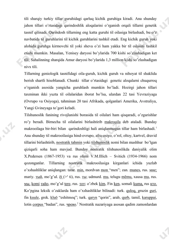g’arbiy, turkiy tillar. o’zbek tili sharqiy turkiy tillar guruhidagi qarluq kichik guruhiga kiradi. ana shunday jahon tillari o’rtasidagi qarindoshlik aloqalarini o’rganish orqali tillarni genetik tasnif qilinadi. qarindosh tillarning eng katta guruhi til oilasiga birlashadi, bu o’z navbatida til guruhlarini til kichik guruhlarini tashkil etadi. eng kichik guruh yoki alohida guruhga kirmovchi til yoki sheva o’zi ham yakka bir til oilasini tashkil etishi mumkin. masalan, yenisey daryosi bo’ylarida 700 kishi so’zlashadigan ket tili; sahalinning sharqida amur daryosi bo’ylarida 1,3 million kishi so’zlashadigan nivx tili. tillarning geniologik tasnifidagi oila-guruh, kichik guruh va nihoyat til shaklida berish shartli hisoblanadi. chunki tillar o’rtasidagi genetic aloqalarni chuqurroq o’rganish asosida yangicha guruhlash mumkin bo’ladi. hozirgi jahon tillari taxminan ikki yuzta til oilalaridan iborat bo’lsa, ulardan 22 tasi yevraziyaga (ovrupo va osiyoga), tahminan 20 tasi afrikada, qolganlari amerika, avstraliya, yangi gvineyaga to’gori keladi. tilshunoslik fanining rivojlanishi borasida til oilalari ham qisqaradi, o’zgarishlar ro’y beradi. birnecha til oilalarini …
