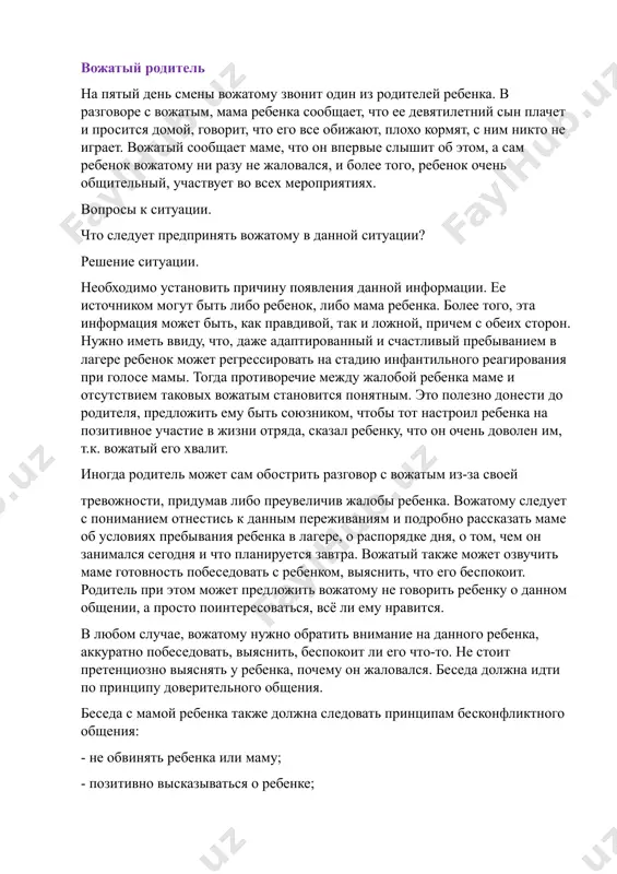 ствует во всех мероприятиях. вопросы к ситуации. что следует предпринять вожатому в данной ситуации? решение ситуации. необходимо установить причину появления данной информации. ее источником могут быть либо ребенок, либо мама ребенка. более того, эта информация может быть, как правдивой, так и ложной, причем с обеих сторон. нужно иметь ввиду, что, даже адаптированный и счастливый пребыванием в лагере ребенок может регрессировать на стадию инфантильного реагирования при голосе мамы. тогда противоречие между жалобой ребенка маме и отсутствием таковых вожатым становится понятным. это полезно донести до родителя, предложить ему быть союзником, чтобы тот настроил ребенка на позитивное участие в жизни отряда, сказал ребенку, что он очень доволен им, т.к. вожатый его хвалит. иногда родитель может сам обострить разговор с вожатым из-за своей тревожности, придумав либо преувеличив жалобы ребенка. вожатому следует с пониманием отнестись к данным переживаниям и подробно рассказать маме об условиях пребывания ребенка в лагере, о распорядке дня, о том, чем он …