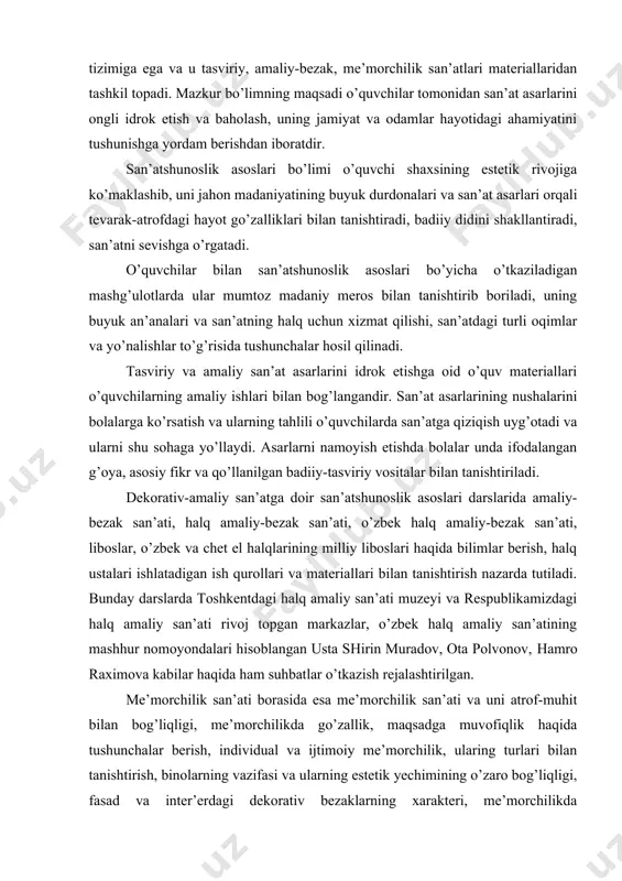 shu sohaga yo’llaydi. asarlarni namoyish etishda bolalar unda ifodalangan g’oya, asosiy fikr va qo’llanilgan badiiy-tasviriy vositalar bilan tanishtiriladi. dekorativ-amaliy san’atga doir san’atshunoslik asoslari darslarida amaliy-bezak san’ati, halq amaliy-bezak san’ati, o’zbek halq amaliy-bezak san’ati, liboslar, o’zbek va chet el halqlarining milliy liboslari haqida bilimlar berish, halq ustalari ishlatadigan ish qurollari va materiallari bilan tanishtirish nazarda tutiladi. bunday darslarda toshkentdagi halq amaliy san’ati muzeyi va respublikamizdagi halq amaliy san’ati rivoj topgan markazlar, o’zbek halq amaliy san’atining mashhur nomoyondalari hisoblangan usta shirin muradov, ota polvonov, hamro raximova kabilar haqida ham suhbatlar o’tkazish rejalashtirilgan. me’morchilik san’ati borasida esa me’morchilik san’ati va uni atrof-muhit bilan bog’liqligi, me’morchilikda go’zallik, maqsadga muvofiqlik haqida tushunchalar berish, individual va ijtimoiy me’morchilik, ularing turlari bilan tanishtirish, binolarning vazifasi va ularning estetik yechimining o’zaro bog’liqligi, fasad va inter’erdagi dekorativ bezaklarning xarakteri, me’morchilikda qo’llaniladigan asosiy atamalar haqida fikr yuritiladi. binolarning tashqi va ichki badiiy bezaklarining xarakteri, ularda ishlatiladigan materiallar bilan ham tanishtiriladi. …