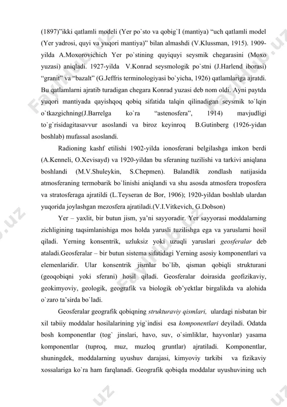 ladi.geosferalar – bir butun sistema sifatidagi yerning asosiy komponentlari va elemenlaridir. ular konsentrik jismlar bo`lib, qisman qobiqli strukturani (geoqobiqni yoki sferani) hosil qiladi. geosferalar doirasida geofizikaviy, geokimyoviy, geologik, geografik va biologik ob’yektlar birgalikda va alohida o`zaro ta’sirda bo`ladi. geosferalar geografik qobiqning strukturaviy qismlari, ulardagi nisbatan bir xil tabiiy moddalar hosilalarining yig`indisi esa komponentlari deyiladi. odatda bosh komponentlar (tog` jinslari, havo, suv, o`simliklar, hayvonlar) yasama komponentlar (tuproq, muz, muzloq gruntlar) ajratiladi. komponentlar, shuningdek, moddalarning uyushuv darajasi, kimyoviy tarkibi va fizikaviy xossalariga ko`ra ham farqlanadi. geografik qobiqda moddalar uyushuvining uch darajasi: jonsiz, jonli va biojonsiz (jonli va jonsiz moddalar birikmasi) mavjud. moddalarning biojonsiz uyushuv darajasiga tuproq, tabiiy suvlar va butun gografik qobiq kiradi. geosferalar bir-biridan kimyoviy tarkibi, agregat holati va fizikaviy xossalariga ko`ra farq qiladi. geosferalar yer bag`irlarining qizigan sharoitlarida gravitatsiya mayydoni ta’siri ostida sodir bo`ladigan moddalarining tabaqalashuvi (differensiatsiyasi) natijasida vujudga kelgan. odatda alohida geosfera sifatida yer yadrosi, yer mantiyasi, yer po`sti, …