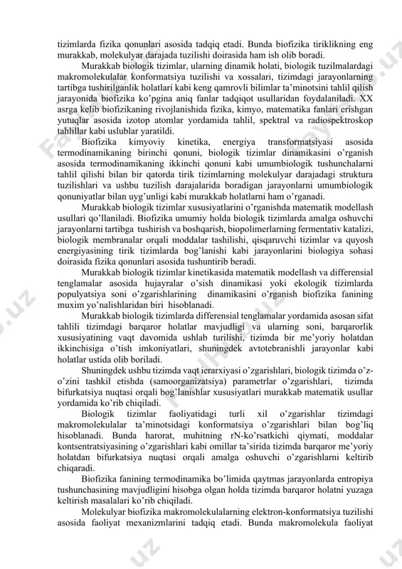 a va texnika fanlarining taraqqiyoti boshqa fanlar qatori biologiyaga ham katta ta’sir ko’rsatmoqda. fizikaviy uslublar va tahlillarni barcha tabiiy fanlarda, shu jumladan biologiyada ham keng miqyosda qo’llanishi natijasida biologik tizimlarda kechadigan fizikaviy va fizik-kimyoviy jarayonlarni va fizik omillarning ularga ta’sirini o’rganuvchi biofizika fani rivojlandi va u hozirgi vaqtda fundamental biologik fanlarning biri bo’lib hisoblanadi. biofizika fani bu biologik tizimlarda kechadigan va ular faoliyati asosida yotuvchi fizikaviy hamda fizik-kimyoviy jarayonlarni tadqiq etuvchi fandir. biofizika materiyaning harakati va o’zaro aloqadorligi xususiyatlarini o’zida mujassamlashtirgan energiyaning xossalari, kuchlar va ular o’rtasidagi munosabatlar, kinetika, termodinamika hamda axborot qabul qilinishi va qayta ishlanishi nazariyalari haqidagi umumiy va xususiy qonuniyatlarni biologik tizimlarda fizika qonunlari asosida tadqiq etadi. bunda biofizika tiriklikning eng murakkab, molekulyar darajada tuzilishi doirasida ham ish olib boradi. murakkab biologik tizimlar, ularning dinamik holati, biologik tuzilmalardagi makromolekulalar konformatsiya tuzilishi va xossalari, tizimdagi jarayonlarning tartibga tushirilganlik holatlari kabi keng qamrovli bilimlar ta’minotsini tahlil qilish jarayonida biofizika …
