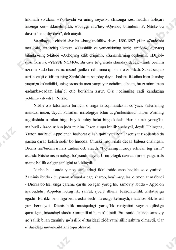 yunon san’atidagi ikki ibtido asos haqida sо`z yuritadi. zaminiy ibtido - bu yunon afsonalaridagi sharob, bog`u-rog`lar, о`rmonlar ma’budi - dionis bо`lsa, unga qarama qarshi bо`lgan yorug`lik, samoviy ibtido - appolon ma’budidir. appolon yorug`lik, san’at, ijodiy ilhom, bashoratchilik xislatlariga egadir. bu ikki bir-biriga zid asoslar hech murosaga kelmaydi, mutanosiblik holati yuz bermaydi. dionischilik musiqadagi yorug`lik ruhiyatini vayron qilishga qaratilgan, insondagi shodu-xurramlikni ham о`ldiradi. bu asarida nitshe samoviy gо`zallik bilan zaminiy gо`zallik о`rtasidagi ziddiyatni silliqlashtira olmaydi, ular о`rtasidagi mutanosiblikni topa olmaydi. “zardо`sht tavallosi” nomli asarini nitshe falsafa fanlari professori, nafis sо`z san’ati mutaxassisi sifatida emas, balki payg`ambar sо`zi sifatida yaratdi. mazkur asar mumtoz nemis falsafasi an’analari chegarasidan chiqib, ezoterik asar sifatida yaratildi. nitshe qalami orqali payg`ambar zardо`sht sо`zga kirdi. nitshening “zardо`sht tavallosi” asari boshqa asarlaridan butunlay farq qiladi. bu asarda sharq falsafiy fikrining ta’siri bilinib turadi. tabiat jonli mavjudot sifatida namoyon bо`ladi. har bir daraxt, har bir xarsang tosh, dengiz, tog`lar, havo …