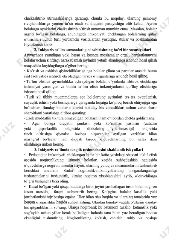 i anglab yetsinlar. ayniqsa ushbu vazifani o’quvchilar ongida kichik yeshidan boshlab shakllantira bilish kerak. bunday muammolarni ayrim bolalar bilan tanffusda ochiq jamoat bilan muhokama qilishi yaxshiroq samara beradi. lekin ayrim holatlarda yakka, holdagi muhokama eng yaxshi variant bulishi ham mumkin. barcha sinf va guruxlarda agar kimnidir xafa kilishgan bulsa, (ozgina bulsa xam pedagog darsini tuxtatish va buni muxokama qilishi lozim). muxokamaning maqsadi ijobiy munosabatni rivojlantirishdir. darslarda o’quvchilar guruhini shunday joylashtirish kerakki, bolalarda alohida holda, moslamalardan bir oz foydalanib ishlash imkoniyatiga ega bo’lsin. pedagogda ma’lum o’quv rejalarida majburiy bo’lgan topshiriklarga egiluvchan, moslashuvchan munosabatda bo’lish kerak. sinfni guruxlarga, juftliklarga bo’lish va individual topshiriqlar topshirishlari kerak. gurux tarkibini turli o’quvchilardan iborat ekanligiga ishonch hosil qilish (bolalar kizikishlarini xisobga olib) guruxlarda nogiron va sog’lom o’quvqilardan iborat bo’lishi talab etiladi. uqituvchi xar bir bolaning bajargan ishini individual baxolashini va sinf yutuklarini rivojlantirishga chorlashi ham muhim. yuqoridagilardan tashqari aloxida e’tiborni bolalar oyoqlarini uzoq muddatga chalkashtirib utirmasliklariga …