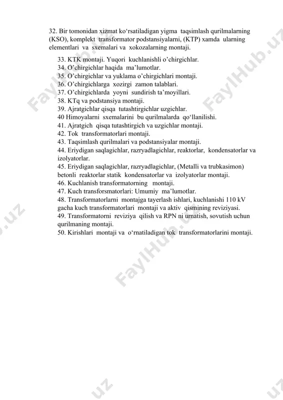 yalarning montaji. 32. bir tomonidan xizmat ko‘rsatiladigan yigma taqsimlash qurilmalarning (kso), komplekt transformator podstansiyalarni, (ktp) xamda ularning elementlari va sxemalari va xokozalarning montaji. 33. ktk montaji. yuqori kuchlanishli o’chirgichlar. 34. o’chirgichlar haqida ma’lumotlar. 35. o’chirgichlar va yuklama o’chirgichlari montaji. 36. o’chirgichlarga xozirgi zamon talablari. 37. o’chirgichlarda yoyni sundirish ta’moyillari. 38. ktq va podstansiya montaji. 39. ajratgichlar qisqa tutashtirgichlar uzgichlar. 40 himoyalarni sxemalarini bu qurilmalarda qo‘llanilishi. 41. ajratgich qisqa tutashtirgich va uzgichlar montaji. 42. tok transformatorlari montaji. 43. taqsimlash qurilmalari va podstansiyalar montaji. 44. eriydigan saqlagichlar, razryadlagichlar, reaktorlar, kondensatorlar va izolyatorlar. 45. eriydigan saqlagichlar, razryadlagichlar, (metalli va trubkasimon) betonli reaktorlar statik kondensatorlar va izolyatorlar montaji. 46. kuchlanish transformatorning montaji. 47. kuch transforsmatorlari: umumiy ma’lumotlar. 48. transformatorlarni montajga tayerlash ishlari, kuchlanishi 110 kv gacha kuch transformatorlari montaji va aktiv qismining reviziyasi. 49. transformatorni reviziya qilish va rpn ni urnatish, sovutish uchun qurilmaning montaji. 50. kirishlari montaji va o‘rnatiladigan tok transformatorlarini montaji.