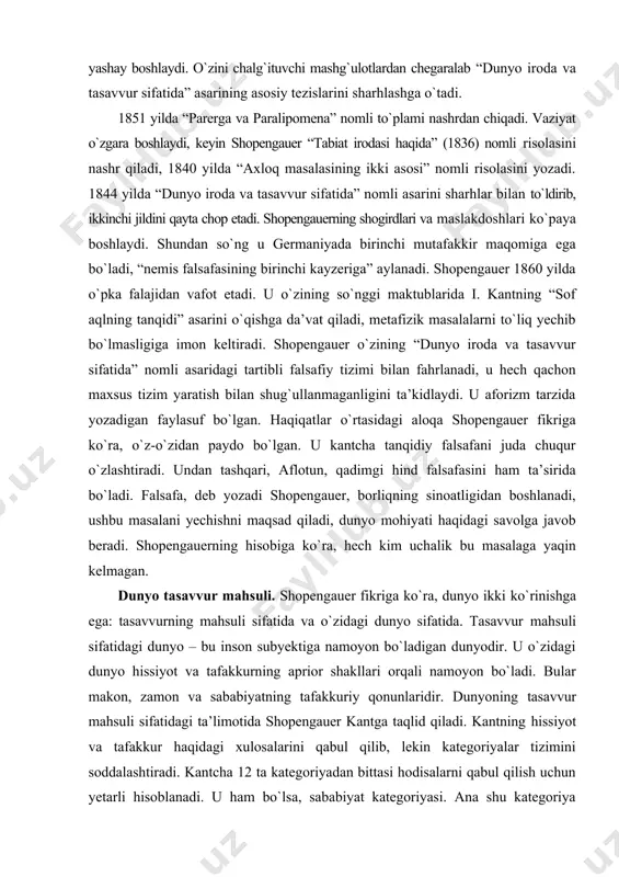 undan tashqari, aflotun, qadimgi hind falsafasini ham ta’sirida bо`ladi. falsafa, deb yozadi shopengauer, borliqning sinoatligidan boshlanadi, ushbu masalani yechishni maqsad qiladi, dunyo mohiyati haqidagi savolga javob beradi. shopengauerning hisobiga kо`ra, hech kim uchalik bu masalaga yaqin kelmagan. dunyo tasavvur mahsuli. shopengauer fikriga kо`ra, dunyo ikki kо`rinishga ega: tasavvurning mahsuli sifatida va о`zidagi dunyo sifatida. tasavvur mahsuli sifatidagi dunyo – bu inson subyektiga namoyon bо`ladigan dunyodir. u о`zidagi dunyo hissiyot va tafakkurning aprior shakllari orqali namoyon bо`ladi. bular makon, zamon va sababiyatning tafakkuriy qonunlaridir. dunyoning tasavvur mahsuli sifatidagi ta’limotida shopengauer kantga taqlid qiladi. kantning hissiyot va tafakkur haqidagi xulosalarini qabul qilib, lekin kategoriyalar tizimini soddalashtiradi. kantcha 12 ta kategoriyadan bittasi hodisalarni qabul qilish uchun yetarli hisoblanadi. u ham bо`lsa, sababiyat kategoriyasi. ana shu kategoriya orqali inson makon va zamonda sodir bо`ladigan jarayonlarni sababiyat qonuni asosida predmetlarni subyektiv hissiy qabul bilan solishtiradi. qabul qilishda tafakkurning ishtiroki shopengauer fikriga kо`ra, hissiy mushohadani “intllektualligidan” …
