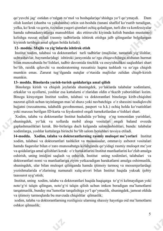n kasbiga xos tarzda kiyinish targ‘ib qilinadi. xodim, talaba va doktorantlarning auditoriya va xizmat xonalarida ustki kiyim (plash, palto, kurtka hamda bosh kiyim kabilar)da yurishlari taqiqlanadi. xodim, talaba va doktorantlarning tashqi qiyofasi va kiyimlari ozoda, pokiza bo‘lishi lozim. shuningdek, xodim, talaba va doktorantlarning institutga kelishi ruxsat etilgan formasiga turli din va konfessiyalar hamda milliylikka zid submadaniyatlarga mansublikni aks ettiruvchi elementlarni (kipa, kashaya, xoch, hijob, yuzning asosiy qismini to‘sib qo‘yuvchi jag‘ ostidan o‘ralgan ro‘mol va boshqalar)qo‘shishga yo‘l qo‘ymaydi. dam olish kunlari (shanba va yakshanba) erkin ust-boshda (tanani shaffof ko‘rsatib turadigan, yelka, ko‘krak va qorin, tizzadan yuqori qismlari ochiq qoladigan, turli din va konfessiyalar hamda submadaniyatlarga mansublikni aks ettiruvchi kiyimda kelish bundan mustasno) kelishga ruxsat etiladi (rasmiy tadbirlarda ishtirok etishga jalb qilinganlar belgilangan kiyinish tartibiga amal qilgan holda keladi). 12- modda. majlis va yig‘inlarda ishtirok etish institut xodim, talabasi va doktorantlari turli tadbirlar (majlislar, tantanali yig‘ilishlar, uchrashuvlar, bayramlar)dagi ishtiroki jarayonida so‘zga chiquvchilarga …