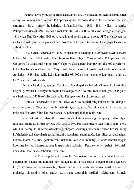 952 so`mlik mol jo`natilgan. 1848 yilda esa toshkentdai 63299 so`mlik turli mollar petropavlovskka olib kelingan edi. xullas, petropavlovskqa urta osiyo va xitoy mollari-ning keltirilishi shu darajada oshib borganki, u 60-yillarga kelib, sibirda qyaxtadan so`ng ikkinchi yirik markaziga aylangan. bu yerga sibir, ural va boshqa joylardan turli mollar keltirilgan. petropavlovskda toshkentlik, buxorolik va urta osiyoning boshqa joylaridan kelgan savdogarlarning uy-joylari bor edi. ular orasida rossiya tabaaligiga o`tgan kishila xam ancha edi. bir harbiy kishi petropavlovskning chegara| shahariga juda ham o`xshab ketishi, uning ko`chalarida turl shevalarda gaplashuvchi o`zbeklarni, shuningdek, fors tilida gavdashadigan buxoroliklarni, rus tilida gaplashuvchi kishilarni ko`rish mumkinligi, u yerda kishilar kiygan libosning ham turli-tumanligi haqida gapiradir.binobarin, petropavlovsk tashqi ko`rinishi jihatatdan urta osiyo shaharlarini eslatgan. xix asrning birinchi yarmida o`rta osiyoliklarning buxtarminskka rovoch keltirganligi haqida ma`lumotlar bor. bunga ko`ra, troitsksovsk chegara boshlig`iga urta osiyo savdo-garlari bilan rovoch yetkazib berish to`g`risida shartnoma tuzish va uni rus mollariga almashtirib olib, davlat ixtiyo-rig,a topshirish …