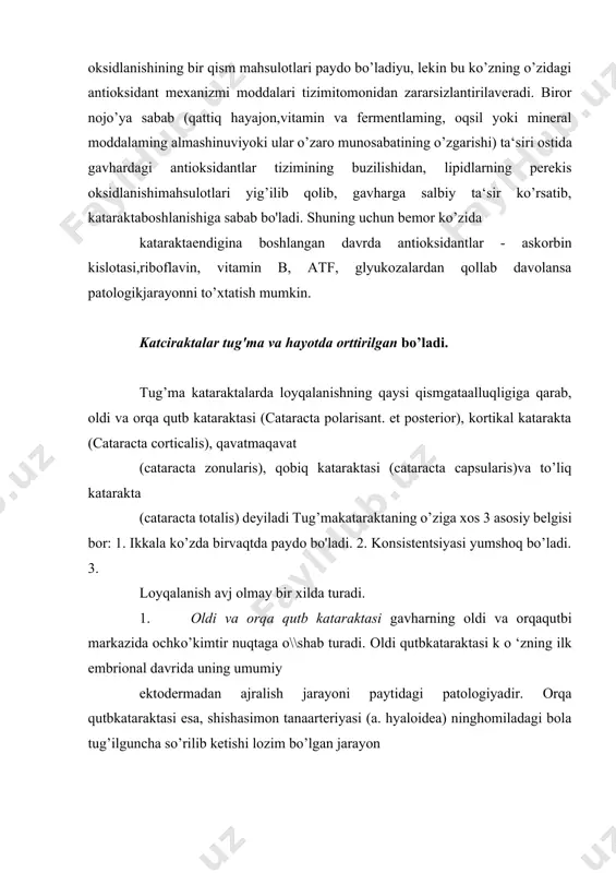 eriyasi (a. hyaloidea) ninghomiladagi bola tug’ilguncha so’rilib ketishi lozim bo’lgan jarayon qandaydir sabab bilan o’z vaqtidan kechroq tugaganida paydobo’ladi. bu ikki ko’rinishdagi qutb kataraktasi kichkina (2-3 mm)bo’lgani uchun ko^ning ko’rishi ham 4-5 qatorga teng bo’ladi va uni operatsiya qilishga ehtiyoj qolmaydi . tug’ma kataraktalar 2. kortikal katarakta - embrional yadro atrofida loyqalanishpaydo bo’lishidan vujudga keladi, bunda gavhar onhko’kimtir tusolib, diffuz loyqalanish bo’ladi. ko’zning ko’rishi pasayadi,operatsiya lozim bo’ladi. 3.qavatma-qavat zonulyar katarakta - gavhar markazidagi tiniqyadro va uning atrofidagi tiniq kortikal qismi orasida bir nechanotiniq qavatlar oralab yotadi. bu holat qorachiqni kengaytirib,nur yordamida qaralganda juda yaxshi ko’rinadi. agar notiniqqavatlarda loyqalanish qalin bo’lsa, ko’zning ko’rish qobiliyati hamancha pasayadi. bunday bemorlarda gavharning o ‘rtasidaloyqalanish yupqaroq bomgani uchun u qizg’ishroq va chetlari(ekvatorida) esa loyqalanish qalinroq bo’lgani va ekvator qirrasidan 5-6 ta arra tishi shaklidagi ayrim-ayrim bo’rtiqchalar chiqib turganio’ziga xos ko’rinish beradi. bu bo’rtiqchalar gavhar ekvatoriningustiga minib turgan ≪suvoriyni≫ eslatadi. yonidan yoritibqaralganda bu shakllar och va …