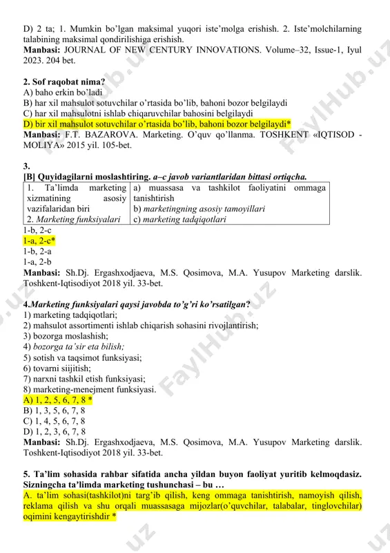 rni tanlashiga imkoniyat yaratish. 4. aholi turmush darajasi sifatini oshirish. * c) 3 ta; 1. iste’molchilarning talabining maksimal qondirilishiga erishish. 2. iste’molchilarga keng assortimentdagi tovarlarni tanlashiga imkoniyat yaratish. 3. aholi turmush darajasi sifatini oshirish. d) 2 ta; 1. mumkin bo’lgan maksimal yuqori iste’molga erishish. 2. iste’molchilarning talabining maksimal qondirilishiga erishish. manbasi: journal of new century innovations. volume–32, issue-1, iyul 2023. 204 bet. 2. sof raqobat nima? a) baho erkin bo’ladi b) har xil mahsulot sotuvchilar o’rtasida bo’lib, bahoni bozor belgilaydi c) har xil mahsulotni ishlab chiqaruvchilar bahosini belgilaydi d) bir xil mahsulot sotuvchilar o’rtasida bo’lib, bahoni bozor belgilaydi* manbasi: f.t. bazarova. marketing. o’quv qo’llanma. tоshkent «iqtisod - moliya» 2015 yil. 105-bet. 3. [b] quyidagilarni moslashtiring. a–c javob variantlaridan bittasi ortiqcha. 1. ta’limda marketing xizmatining asosiy vazifalaridan biri 2. marketing funksiyalari a) muassasa va tashkilot faoliyatini ommaga tanishtirish b) marketingning asosiy tamoyillari c) marketing tadqiqotlari 1-b, 2-c 1-a, 2-c* 1-b, 2-a …