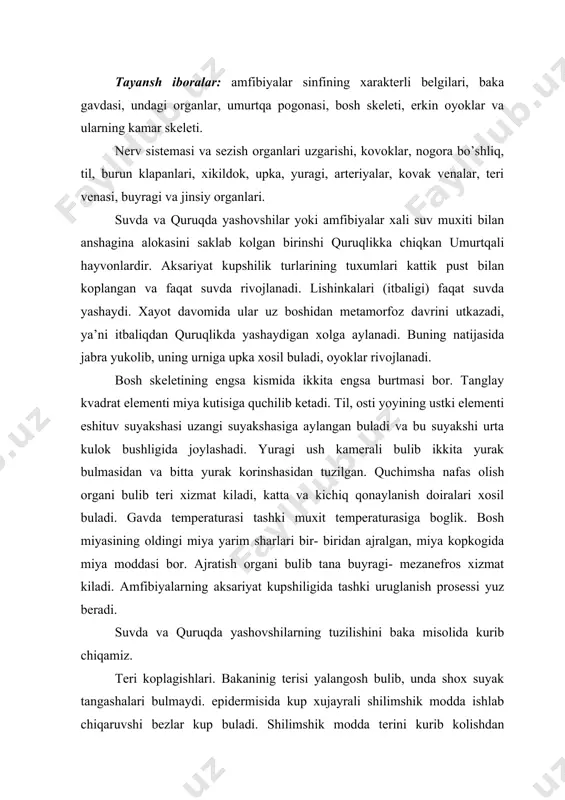 g aksariyat kupshiligida tashki uruglanish prosessi yuz beradi. suvda va quruqda yashovshilarning tuzilishini baka misolida kurib chiqamiz. teri koplagishlari. bakaninig terisi yalangosh bulib, unda shox suyak tangashalari bulmaydi. epidermisida kup xujayrali shilimshik modda ishlab chiqaruvshi bezlar kup buladi. shilimshik modda terini kurib kolishdan saklaydi. terisi muxim nafas organi xamdir. bakaning terisi boshidan oyogigasha gavdasi yopishmagan buladi, shu joylarda limfa bilan tuldirilgan bo’shliqlar buladi. skeleti umurtqa pogonasidan, bosh skeletidan erkin oyoklar skeleti va ularning kamar skeletidan tashkil topgan. umurtqa pogonasi, buyin, tana, dumgoza va dum umurtqalariga bulinadi. buyin bulimi faqat bitta umurtqadan iborat bulib, unda kundalang usimtalari va quchiluv usimtalari bulmaydi, oldingi tomonda ikkita quchiluv shukurshasi buladi va shu shukurshalar yordamida bosh skeletiga birikadi. tana umurtqalari ettita buladi. bularning xar biridan bir juftdan ustki yoylar, kundalang va quchiluv usimtalari chiqadi. tana umurtqalarining oldingi tomoni ishiga botib kirgan, orqa tomoni esa burtib chiqkan, ya’ni prosel’ tipda buladi.kobirgalari yuk. dumgoza bulimida faqat bitta …