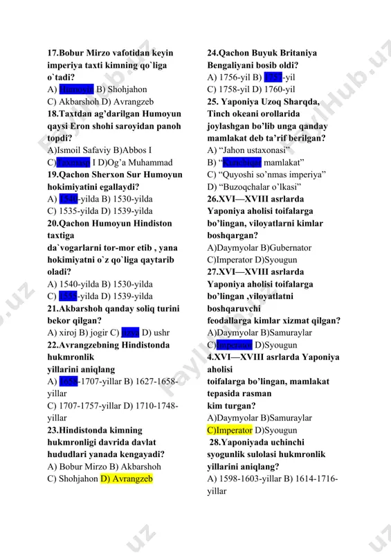 ismoil safaviy b)abbos i c)taxmasp i d)og’a muhammad 19.qachon sherxon sur humoyun hokimiyatini egallaydi? a) 1540-yilda b) 1530-yilda c) 1535-yilda d) 1539-yilda 20.qachon humoyun hindiston taxtiga da`vogarlarni tor-mor etib , yana hokimiyatni o`z qo`liga qaytarib oladi? a) 1540-yilda b) 1530-yilda c) 1555-yilda d) 1539-yilda 21.akbarshoh qanday soliq turini bekor qilgan? a) xiroj b) jogir c) jizya d) ushr 22.avrangzebning hindistonda hukmronlik yillarini aniqlang a) 1658-1707-yillar b) 1627-1658-yillar c) 1707-1757-yillar d) 1710-1748-yillar 23.hindistonda kimning hukmronligi davrida davlat hududlari yanada kengayadi? a) bobur mirzo b) akbarshoh c) shohjahon d) avrangzeb 24.qachon buyuk britaniya bengaliyani bosib oldi? a) 1756-yil b) 1757-yil c) 1758-yil d) 1760-yil 25. yaponiya uzoq sharqda, tinch okeani orollarida joylashgan bo’lib unga qanday mamlakat deb ta’rif berilgan? a) “jahon ustaxonasi” b) “kunchiqar mamlakat” c) “quyoshi so’nmas imperiya” d) “buzoqchalar o’lkasi” 26.xvi—xviii asrlarda yaponiya aholisi toifalarga bo’lingan, viloyatlarni kimlar boshqargan? a)daymyolar b)gubernator c)imperator d)syougun 27.xvi—xviii asrlarda yaponiya aholisi toifalarga bo’lingan ,viloyatlatni …