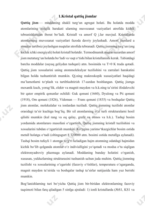 uz berishi mumkin. bogʻlanishlarning turi boʻyicha qattiq jism bir-biridan elektronlarning fazoviy taqsimoti bilan farq qiladigan 5 sinfga ajraladi: 1) ionli kristallarda (№s1, ks1 va boshqalar) ionlar orasida asosan elektrostatik tortishish kuchlari taʼsir etadi; 2) kovalent bogʻlanishli kristallarda (olmos, oye, 81) qoʻshni atomlarning valent elektronlari umumiylashgan boʻladi. kristall ulkan molekulaga oʻxshaydi; 3) koʻpchilik metallarda bogʻlanish energiyasi harakatlanayotgan elektronlarning ion asos bilan oʻzaro taʼsiri tufayli hosil boʻladi (metall bogʻlanish); 4) molekulyar kristallarda molekulalar ularning dinamik qutblanishi tufayli paydo boʻladigan zaif elektrostatik kuchlar (vandervaals kuchlari) yordamida bogʻlanadi; 5) vodorod bogʻlanishli kristallarda vodorodning har bir atomi tortishish kuchlari yordamida bir vaqgning oʻzvda 2 ta boshqa atom bilan bogʻlanadi. bogʻlanishlar turi boʻyicha tasnif shartli boʻlib, koʻpgina moddalarda turli bogʻlanishlarning kombinatsiyasi kuzatiladi. qattiq jismdagi atomlar orasidagi taʼsir kuchlari turlituman boʻlishiga qaramay, elektrostatik tortishish va itarishish ularning manbai boʻlib xizmat qiladi. atom va molekulalardan turgʻun qattiq jismning hosil boʻlishi tortishish kuchlari ~108sm masofalarda itarishish kuchlari bilan muvozanatlashishini …